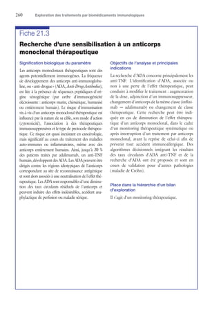 260	 Exploration des traitements par biomédicaments immunologiques
Fiche 21.3
Recherche d'une sensibilisation à un anticorps
monoclonal thérapeutique
Signification biologique du paramètre
Les anticorps monoclonaux thérapeutiques sont des
agents potentiellement immunogènes. La fréquence
de développement des anticorps anti-immunoglobu-
line, ou « anti-drogue » (ADA, Anti-DrugAntibodies),
est liée à la présence de séquences peptidiques d'ori-
gine xénogénique (par ordre d'immunogénicité
décroissante : anticorps murin, chimérique, humanisé
ou entièrement humain). Le risque d'immunisation
vis-à-vis d'un anticorps monoclonal thérapeutique est
influencé par la nature de sa cible, son mode d'action
(cytotoxicité), l'association à des thérapeutiques
immunosuppressives et le type de protocole thérapeu-
tique. Ce risque est quasi inexistant en cancérologie,
mais significatif au cours du traitement des maladies
auto-immunes ou inflammatoires, même avec des
anticorps entièrement humains. Ainsi, jusqu'à 30 %
des patients traités par adalimumab, un anti-TNF
humain,développentdesADA.LesADApeuventêtre
dirigés contre les régions idiotypiques de l'anticorps
correspondant au site de reconnaissance antigénique
et sont alors associés à une neutralisation de l'effet thé-
rapeutique. Les ADA sont responsables d'une diminu-
tion des taux circulants résiduels de l'anticorps et
peuvent induire des effets indésirables, accident ana-
phylactique de perfusion ou maladie sérique.
Objectifs de l'analyse et principales
indications
La recherche d'ADA concerne principalement les
anti-TNF. L'identification d'ADA, associée ou
non à une perte de l'effet thérapeutique, peut
conduire à modifier le traitement : augmentation
de la dose, adjonction d'un immunosuppresseur,
changement d'anticorps de la même classe (inflixi-
mab → adalimumab) ou changement de classe
thérapeutique. Cette recherche peut être indi-
quée en cas de diminution de l'effet thérapeu-
tique d'un anticorps monoclonal, dans le cadre
d'un monitoring thérapeutique systématique ou
après interruption d'un traitement par anticorps
monoclonal, avant la reprise de celui-ci afin de
prévenir tout accident immunoallergique. Des
algorithmes décisionnels intégrant les résultats
des taux circulants d'ADA anti-TNF et de la
recherche d'ADA ont été proposés et sont en
cours de validation pour d'autres pathologies
(maladie de Crohn).
Place dans la hiérarchie d'un bilan
d'exploration
Il s'agit d'un monitoring thérapeutique.
 