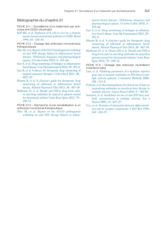 Chapitre 21. Surveillance d'un traitement par biomédicaments	263
Bibliographie du chapitre 21
FICHE 21.1 – Surveillance d'un traitement par anti-
corps anti-CD20 (rituximab)
Reff ME, et al. Depletion of B cells in vivo by a chimeric
mouse human monoclonal antibody to CD20. Blood
1994 ; 83 : 435–45.
FICHE 21.2 – Dosage des anticorps monoclonaux
thérapeutiques
Allez M, et al. Report of the ECCO pathogenesis ­workshop
on anti-TNF therapy failures in inflammatory bowel
diseases : Definitions, frequency and pharmacological
aspects. J Crohn Colitis 2010 ; 4 : 355–66.
Eser A, et al. Drug monitoring of biologics in inflammatory
bowel disease. Curr Op Gastroenterol 2013 ; 29 : 391–6.
Gao B, et al. Evidence for therapeutic drug monitoring of
targeted anticancer therapies. J Clin Oncol 2012 ; 30 :
4017–25.
Khanna R, et al. A clinician's guide for therapeutic drug
monitoring of infliximab in inflammatory bowel
disease. Aliment Pharmacol Ther 2013 ; 38 : 447–59.
Mulleman D, et  al. Should anti-TNF-α drug levels and/
or anti-drug antibodies be assayed in patients treated
for rheumatoid arthritis ? Joint Bone Spine 2012 ; 79 :
109–12.
FICHE 21.3 – Recherche d'une sensibilisation à un
anticorps monoclonal thérapeutique
Allez M, et  al. Report of the ECCO pathogenesis
­workshop on anti-TNF therapy failures in inflam-
matory bowel diseases : Definitions, frequency and
pharmacological aspects. J Crohn Colitis 2010 ; 4 :
355–66.
Eser A, et al. Drug monitoring of biologics in inflamma-
tory bowel disease. Curr Op Gastroenterol 2013 ; 29 :
391–6.
Khanna R, et al. A clinician's guide for therapeutic drug
monitoring of infliximab in inflammatory bowel
disease. Aliment Pharmacol Ther 2013 ; 38 : 447–59.
Mulleman D, et al. Ozsan GH et al. Should anti-TNF-α
drug levels and/or anti-drug antibodies be assayed in
patients treated for rheumatoid arthritis ? Joint Bone
Spine 2012 ; 79 : 109–12.
FICHE 21.4 – Dosage des anticorps neutralisant
l'interféron bêta
Lam, et al. Validating parameters of a luciferase reporter
gene assy to measure antibodies to IFN beta in mul-
tiple sclerosis patients. J Immunol Methods 2008 ;
336 : 113–8.
Pollman, et al. Recommendations for clinical use of data on
neutralizing antibodies to interferon beta therapy in
multiple sclerosis. Lancet Neurol 2010 ; 9 : 740–50.
Sorensen, et al. Guidelines on use of anti-IFN beta anti-
body measurements in multiple sclerosis. Eur J
Neurol 2005 ; 12 : 817–27.
Uze, et al. Domains of interaction between alpha interfe-
ron and its receptor components. J Mol Biol 1994 ;
243 : 245–57.
 