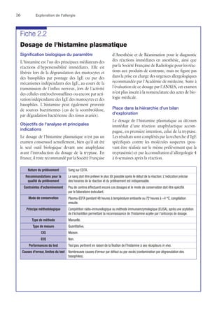 16	 Exploration de l'allergie
Fiche 2.2
Dosage de l'histamine plasmatique
Signification biologique du paramètre
L'histamine est l'un des principaux médiateurs des
réactions d'hypersensibilité immédiates. Elle est
libérée lors de la dégranulation des mastocytes et
des basophiles par pontage des IgE ou par des
mécanismes indépendants des IgE, au cours de la
transmission de l'influx nerveux, lors de l'activité
des cellules entérochromaffines ou encore par acti-
vation indépendante des IgE des mastocytes et des
basophiles. L'histamine peut également provenir
de sources bactériennes (cas de la scombroïdose,
par dégradation bactérienne des tissus avariés).
Objectifs de l'analyse et principales
indications
Le dosage de l'histamine plasmatique n'est pas un
examen consensuel actuellement, bien qu'il ait été
le seul outil biologique devant une anaphylaxie
avant l'introduction du dosage de la tryptase. En
France, il reste recommandé par la Société Française
d'Anesthésie et de Réanimation pour le diagnostic
des réactions immédiates en anesthésie, ainsi que
par la Société Française de Radiologie pour les réac-
tions aux produits de contraste, mais ne figure pas
dans la prise en charge des urgences allergologiques
recommandée par l'Académie de médecine. Suite à
l'évaluation de ce dosage par l'ANAES, cet examen
n'est plus inscrit à la nomenclature des actes de bio-
logie médicale.
Place dans la hiérarchie d'un bilan
d'exploration
Le dosage de l'histamine plasmatique au décours
immédiat d'une réaction anaphylactique accom-
pagne, en première intention, celui de la tryptase.
Les résultats sont complétés par la recherche d'IgE
spécifiques contre les molécules suspectes (pou-
vant être réalisée sur le même prélèvement que la
tryptasémie) et par la consultation d'allergologie 4
à 6 semaines après la réaction.
Nature du prélèvement Sang sur EDTA.
Recommandations pour la
qualité du prélèvement
Le sang doit être prélevé le plus tôt possible après le début de la réaction. L'indication précise
des horaires de la réaction et du prélèvement est indispensable.
Contraintes d'acheminement Peu de centres effectuent encore ces dosages et le mode de conservation doit être spécifié
par le laboratoire exécutant.
Mode de conservation Plasma-EDTA pendant 48 heures à température ambiante ou 72 heures à +4 °C, congélation
ensuite.
Principe méthodologique Compétition radio-immunologique ou méthode immunoenzymologique (ELISA), après une acylation
de l'échantillon permettant la reconnaissance de l'histamine acylée par l'anticorps de dosage.
Type de méthode Manuelle.
Type de mesure Quantitative.
CIQ Maison.
EEQ Non.
Performances du test Test peu pertinent en raison de la fixation de l'histamine à ses récepteurs in vivo.
Causes d'erreur, limites du test Nombreuses causes d'erreur par défaut ou par excès (contamination par dégranulation des
basophiles).
 