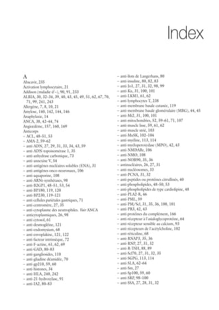A
Abacavir, 235
Activation lymphocytaire, 21
Addison (maladie d'–), 90, 91, 233
ALBIA, 30, 32–34, 39, 40, 43, 45, 49, 51, 62, 67, 70,
71, 99, 241, 243
Allergène, 7, 8, 10, 21
Amylose, 140, 142, 144, 146
Anaphylaxie, 14
ANCA, 38, 42–44, 74
Angiœdème, 157, 160, 169
Anticorps
–– ACL, 48–51, 53
–– AMA-2, 59–62
–– anti-ADN, 27, 29, 31, 33, 34, 43, 59
–– anti-ADN-topoisomérase 1, 35
–– anti-anhydrase carbonique, 73
–– anti-annexine V, 54
–– anti-antigènes nucléaires solubles (ENA), 31
–– anti-antigènes onco-neuronaux, 106
–– anti-aquaporine, 108
–– anti-ARNt-synthétases, 98
–– anti-B2GP1, 48–51, 53, 54
–– anti-BP180, 119, 120
–– anti-BP230, 119–121
–– anti-cellules pariétales gastriques, 71
–– anti-centromère, 27, 35
–– anti-cytoplasme des neutrophiles. Voir ANCA
–– anticytoplasmiques, 26, 98
–– anti-cytosol, 61
–– anti-desmogléine, 121
–– anti-endomysium, 68
–– anti-envoplakine, 121, 122
–– anti-facteur intrinsèque, 72
–– anti-F-actine, 61, 62, 69
–– anti-GAD, 80–83
–– anti-gangliosides, 110
–– anti-gliadine déamidée, 70
–– anti-gp210, 59, 60
–– anti-histones, 34
–– anti-HLA, 240, 242
–– anti-21-hydroxylase, 91
–– anti-IA2, 80–83
–– anti-îlots de Langerhans, 80
–– anti-insuline, 80, 82, 83
–– anti-Jo1, 27, 31, 32, 98, 99
–– anti-Ku, 31, 100, 101
–– anti-LKM1, 61, 62
–– anti-lymphocytes T, 238
–– anti-membrane basale cutanée, 119
–– anti-membrane basale glomérulaire (MBG), 44, 45
–– anti-Mi2, 31, 100, 101
–– anti-mitochondries, 52, 59–61, 71, 107
–– anti-muscle lisse, 59, 61, 62
–– anti-muscle strié, 103
–– anti-MuSK, 102–104
–– anti-myéline, 113, 114
–– anti-myéloperoxydase (MPO), 42, 43
–– anti-NMDARr, 106
–– anti-NMO, 108
–– anti-NOR90, 35, 36
–– antinucléaires, 26, 27, 31
–– anti-nucléosomes, 33
–– anti-PCNA, 31, 32
–– anti-peptides ou protéines citrullinés, 40
–– anti-phospholipides, 48–50, 53
–– anti-phospholipides de type cardiolipine, 48
–– anti-PLA2-R, 46
–– anti-PML, 59
–– anti-PM/Scl, 31, 35, 36, 100, 101
–– anti-PR3, 42, 43
–– anti-protéines du complément, 166
–– anti-récepteur à l'asialoglycoprotéine, 64
–– anti-récepteur sensible au calcium, 93
–– anti-récepteurs de l'acétylcholine, 102
–– anti-réticuline, 68
–– anti-RNAP3, 35, 36
–– anti-RNP, 27, 31, 32
–– anti-R-TSH, 88, 89
–– anti-Scl70, 27, 31, 32, 35
–– anti-SGPG, 113, 114
–– anti-SLA, 62–64
–– anti-Sm, 27
–– anti-Sp100, 59, 60
–– anti-SRP, 98–100
–– anti-SSA, 27, 28, 31, 32
Index
 