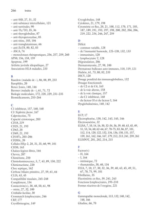 266	 Index
–– anti-SSB, 27, 31, 32
–– anti-substance intercellulaire, 121
–– anti-surrénales, 90
–– anti-Th/TO, 35, 36
–– anti-thyroglobuline, 87
–– anti-thyroperoxydase, 85
–– anti-titine, 103, 104
–– anti-transglutaminase, 66
–– anti-ZnT8, 80, 82, 83
–– ASCA, 74
–– monoclonaux thérapeutiques, 256, 257, 259, 260
AP50, 156, 158, 159
Apoptose, 199
Arthrite juvénile idiopathique, 27
Associations HLA-maladies, 233
B
Basedow (maladie de –), 86, 88, 89, 233
Basophiles, 20
Bence-Jones, 140, 146
Biermer (maladie de –), 61, 71, 72
Biologie moléculaire, 172, 228, 229, 231–235
Biomédicaments, 253–264
C
C1 inhibiteur, 157, 160, 168
C3 Nephritic factor, 167
Calprotectine, 75
Capacité cytotoxique, 203
CD18, 219
CD25, 21, 193
CD63, 20
CD69, 21, 193
CD107a, 203–206
CD203c, 20
Cellules HEp-2, 28, 31, 35, 60, 99, 101
CH50, 163
Chaînes légères libres, 144
Cheveu, 207
Chimérisme, 250
Chimioluminescence, 5, 7, 43, 89, 150, 222
Chimiotactisme, 220
Choc septique, 162
Cirrhose biliaire primitive, 27, 59, 61, 64
CLIA, 43, 45
Compatibilité tissulaire, 245–248
Complément, 154
Connectivite(s), 38, 48, 50, 61, 98
–– mixte, 27, 32, 100
Crithidia luciliae, 30
Crossmatch lymphocytaire, 246
CRP, 177
Cryofibrinogène, 149
Cryoglobuline, 148
Cytokines, 21, 179, 198
Cytométrie en flux, 20, 21, 108, 112, 170, 171, 185,
187, 189, 191, 193, 197, 198, 200, 202, 204, 206,
219, 222, 234, 246, 247, 259
D
Déficit
–– commun variable, 128
–– de l'immunité humorale, 125–138, 132, 133
–– immunitaire, 128
–– lymphocytaire T, 128
Dégranulation, 206
Dermatomyosite, 27, 98, 100
Dermatoses bulleuses auto-immunes, 118, 119, 121
Diabète, 61, 73, 80, 82, 233
DICV, 128
Dosage pondéral des immunoglobulines, 132
Dosages fonctionnels
–– de C2 et de C4, 163
–– de la voie alterne, 158
–– de la voie classique, 157
–– du C1 inhibiteur, 168
–– du facteur H et du facteur I, 164
Dysglobulinémies, 140, 142
E
ECP, 17
Électrophorèse, 130, 142, 143, 145, 146
Électrosynérèse, 32
ELISA, 7, 10, 14, 16, 30, 32–34, 36, 39, 40, 43, 45, 49,
51, 53, 54, 60, 62–64, 67, 70–75, 83, 86, 87, 101,
112, 114, 120, 122, 132, 134, 136, 150, 151, 157,
159, 161, 162, 166, 167, 179, 212, 213, 241, 259, 261
ELISPOT, 201, 202, 214, 215
F
Facteur(s)
–– H, 164
–– I, 164
–– intrinsèque, 72
–– rhumatoïdes, 38, 40, 134
FEIA, 7, 10, 17, 30, 32, 36, 39, 40, 43, 45, 49, 51,
67, 70, 75, 99, 101
Fibrillarine, 35
Fluorimétrie en flux, 39, 241, 243
Fonctions lymphocytaires, 195–210
Formes réactives de l'oxygène, 221
G
Gammapathie monoclonale, 113, 132, 140, 142,
148, 166
Gliadine, 66, 70
 