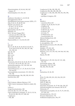 Index	267
Glomérulonéphrite, 42, 44, 46, 148, 162
–– lupique, 33
Glomérulopathie à C3, 156, 161
H
Hashimoto (thyroïdite d'–), 61, 85, 86
Hémagglutination, 86, 87
Hémoglobinurie paroxystique nocturne (HPN), 171
HEp-2, 28, 31, 35, 60, 99, 101
Hépatite auto-immune, 59
–– de type 1, 27, 61, 63, 64
–– de type 2, 61, 64
Hépatopathies, 58, 59, 57–78
Histamine, 16
HLA. Voir aussi Typages HLA
–– anticorps anti-HLA, 240, 242
–– crossmatch lymphocytaire, 246
–– HLA-B27, 233, 234
Hypersensibilité, 2, 7, 16, 20, 233, 235
I
IEF, 147
IFI, 27, 28, 30, 43, 45, 46, 60, 62, 63, 69, 71,
74, 81, 86, 91–93, 99, 101, 104, 107, 108,
114, 120, 122
IgA, 66, 132
IgD, 151
IgE, 4, 6–8
IgG, 132
IgG4, 10
IgM, 132
Immunodot, 30, 32–34, 36, 43, 45, 49, 51, 53, 60,
62, 63, 67, 70–72, 99, 101, 107, 112
Immunoélectrophorèse, 131, 142–144, 146
Immunofixation, 146
Immunofluorescence, 5, 7, 27, 36, 43, 52, 72, 86
Voir aussi IFI
Immunoglobuline monoclonale, 113, 140, 142,
144, 146
Immunophénotypage, 186, 188, 190, 181–194
Interféron bêta, 262
L
LAD (Leukocyte Adhesion Deficiency), 219
LADA (Latent Autoimmune Diabetes in Adult), 80,
82
Larmes, 6
Lavage bronchoalvéolaire, 188
LCR, 30, 106, 112, 147, 179, 190
Lupus érythémateux systémique, 27, 29, 31, 33, 34,
38, 48, 50, 100, 150, 157, 160, 162
Lymphocytes
–– NK, 205
Lymphocytes B, 186, 188, 190, 192
Lymphocytes NK, 186, 188, 190, 192
Lymphocytes T, 184, 186, 188, 190, 192, 196, 198,
199, 203
–– spécifiques d'antigènes, 201
M
Maladie(s)
–– associations HLA, 233
–– cœliaque, 61, 65, 66, 68, 70, 233
–– d'Addison, 90
–– de Basedow, 88
–– de Biermer, 61, 71, 72
–– de Bruton, 128
–– de Crohn, 74
–– de Waldenström, 113
–– neuromusculaires, 96
Mannan Binding Lectin, 165
Mastocytes, 14
Membrane Cofactor Protein, 170
ß2
-microglobuline, 150
Microlymphocytotoxicité, 229, 238, 246
Micropuce, 8
Multiplex, 179, 241, 243
Myasthénie, 102–104, 233
Myélome, 5, 67, 113, 134, 142, 144–146, 145, 146,
150, 151
Myosite, 98, 100
N
Néphélémétrie, 5, 39, 132, 134, 147, 151, 160,
161, 163
Neuromyélite optique, 108
Neuropathie, 110, 113, 148
NK, 186, 190, 192, 205
O
Ouchterlony, 32, 36, 101
P
PCR, 172, 228, 229, 231, 232, 234, 235, 251
PCT, 177
Pemphigoïde, 119
PHA, 21, 200, 215
Pneumallergènes, 7
Polyarthrite rhumatoïde, 34, 37–40, 104, 150, 257
Polyendocrinopathies auto-immunes, 90, 92, 93
Polymyosite, 27
Polynucléaires neutrophiles, 42, 43, 74, 75, 218–221,
217–224, 223
Polyradiculonévrite, 110, 111
Processus inflammatoire, 176
Prolifération lymphocytaire, 196, 197
 