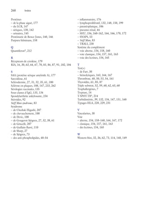 268	 Index
Protéines
–– de la phase aiguë, 177
–– du LCR, 147
–– sériques, 130, 142
–– urinaires, 145
Protéinurie de Bence-Jones, 140, 146
Purpura fulminans, 158
Q
Quantiferon®
, 212
R
Récepteurs de cytokine, 179
RIA, 16, 30, 63, 64, 67, 70, 83, 86, 87, 91, 102, 104
S
SAA (protéine sérique amyloïde A), 177
Sarcoïdose, 61
Sclérodermie, 27, 31, 32, 35, 61, 100
Sclérose en plaques, 108, 147, 233, 262
Sérologies vaccinales, 135
Sous-classes d'IgG, 133, 134
Spondylarthrite ankylosante, 234
Stéroïdes, 92
Stiff Man syndrome, 83
Syndrome
–– de Chediak-Higashi, 207
–– de chevauchement, 100
–– de Devic, 108
–– de Gougerot-Sjögren, 27, 32, 38, 61
–– de Griscelli, 207
–– de Guillain-Barré, 110
–– de Sharp, 27
–– de Sjögren, 73
–– des anti-phospholipides, 48–54
–– inflammatoire, 176
–– lymphoprolifératif, 132, 148, 150, 199
–– paranéoplasique, 106
–– pneumo-rénal, 44
–– SHU, 156, 160–162, 164, 166, 170, 172
–– SNAPS, 53
–– Stiff Man, 83
–– TRALI, 238
Système du complément
–– voie alterne, 154, 158, 160
–– voie classique, 154, 157, 161, 163
–– voie des lectines, 154, 165
T
Test(s)
–– de Farr, 30
–– hémolytiques, 163, 164, 167
Thrombose, 48, 50, 53, 54, 161
Thyroïdite, 61, 85, 87
Triple substrat, 52, 59, 60, 62, 63, 68
Trophallergènes, 7
Tryptase, 14
T-SPOT.TB®
, 214
Turbidimétrie, 39, 132, 134, 147, 151, 160
Typages HLA, 228, 229, 231
V
Vascularites, 38
Voie
–– alterne, 154, 158–160, 164, 167, 172
–– classique, 154, 157, 161, 163
–– des lectines, 154, 165
W
Western blot, 32, 36, 62, 73, 114, 148, 149
 