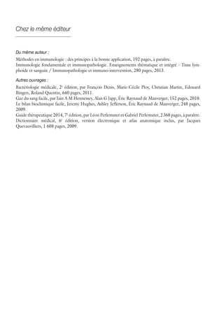 Chez le même éditeur
Du même auteur :
Méthodes en immunologie : des principes à la bonne application, 192 pages, à paraître.
Immunologie fondamentale et immunopathologie. Enseignements thématique et intégré - Tissu lym-
phoïde et sanguin / Immunopathologie et immuno-intervention, 280 pages, 2013.
Autres ouvrages :
Bactériologie médicale, 2è
édition, par François Denis, Marie-Cécile Ploy, Christian Martin, Edouard
Bingen, Roland Quentin, 640 pages, 2011.
Gaz du sang facile, par Iain A M Hennessey, Alan G Japp, Éric Raynaud de Mauverger, 152 pages, 2010.
Le bilan biochimique facile, Jeremy Hughes, Ashley Jefferson, Éric Raynaud de Mauverger, 248 pages,
2009.
Guide thérapeutique 2014, 7è
édition, par Léon Perlemuter et Gabriel Perlemuter, 2 368 pages, à paraître.
Dictionnaire médical, 6è
édition, version électronique et atlas anatomique inclus, par Jacques
Quevauvilliers, 1 608 pages, 2009.
 