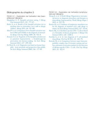 Bibliographie du chapitre 3
FICHE 3.1 – Exploration de l'activation des baso-
philes par l'allergène
Macglashan Jr. D. Basophil activation testing. J Allergy
Clin Immunol 2013 ; 132 : 777–87.
Rubio A, et al. Benefit of the basophil activation test in
deciding when to reintroduce cow's milk in allergic
children. Allergy 2011 ; 66 : 92–100.
Abuaf N, et al. Comparison of two basophil activation mar-
kers CD63 and CD203c in the diagnosis of amoxicil-
lin allergy. Clin Exp Allergy 2008 ; 38 : 921–8.
Rouzaire P, et al. Negativity of the basophil activation test
in quinolone hypersensitivity : a breakthrough for
provocation test decision-making. Int Arch Allergy
Immunol 2012 ; 157 : 299–302.
De Weck AL, et al. Diagnostic tests based on human baso-
phils : more potentials and perspectives than pitfalls.
Int Arch Allergy Immunol 2008 ; 146 : 177–89.
FICHE 3.2 – Exploration de l'activation lymphocy-
taire par l'allergène
Thong B, et al. A World Allergy Organization internatio-
nal survey on diagnostic procedures and therapies in
drug allergy/hypersensitivity. World Allergy Organ J
2011 ; 4 : 257–70.
Kimura M, et al. Usefulness of lymphocyte stimulation test
for the diagnosis of intestinal cow's milk allergy in
infants. Int Arch Allergy Immunol 2012 ; 157 : 58–64.
Martin AK, et al. Beryllium-specific CD4 + T cells in blood
as a biomarker of disease progression. J Allergy Clin
Immunol 2011 ; 128 : 1100–6.
Porebski G, et  al. In  vitro diagnosis of T cell-mediated
drug allergy. Clin Exp All 2011 ; 41 : 461–70.
Bonvalet M, et al. Comparison between major histocom-
patibility complex class II tetramer staining and sur-
face expression of activation markers for the detection
of allergen-specific CD4 + T cells. Clin Exp Allergy
2011 ; 41 : 821–9.
 