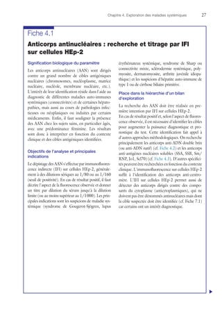Chapitre 4. Exploration des maladies systémiques	27
Fiche 4.1
Anticorps antinucléaires : recherche et titrage par IFI
sur cellules HEp-2
Signification biologique du paramètre
Les anticorps antinucléaires (AAN) sont dirigés
contre un grand nombre de cibles antigéniques
nucléaires (chromosomes, nucléoplasme, matrice
nucléaire, nucléole, membrane nucléaire, etc.).
L'intérêt de leur identification réside dans l'aide au
diagnostic de différentes maladies auto-immunes
systémiques (connectivites) et de certaines hépato-
pathies, mais aussi au cours de pathologies infec-
tieuses ou néoplasiques ou induites par certains
médicaments. Enfin, il faut souligner la présence
des AAN chez les sujets sains, en particulier âgés,
avec une prédominance féminine. Les résultats
sont donc à interpréter en fonction du contexte
clinique et des cibles antigéniques identifiées.
Objectifs de l'analyse et principales
indications
Le dépistage des AAN s'effectue par immunofluores-
cence indirecte (IFI) sur cellules HEp-2, générale-
ment à des dilutions sériques au 1/80 ou au 1/160
(seuil de positivité). En cas de résultat positif, il faut
décrire l'aspect de la fluorescence observée et donner
un titre par dilution du sérum jusqu'à la dilution
limite (ou au moins supérieur au 1/1 000). Les prin-
cipales indications sont les suspicions de maladie sys-
témique (syndrome de Gougerot-Sjögren, lupus
érythémateux systémique, syndrome de Sharp ou
connectivite mixte, sclérodermie systémique, poly-
myosite, dermatomyosite, arthrite juvénile idiopa-
thique) et les suspicions d'hépatite auto-immune de
type 1 ou de cirrhose biliaire primitive.
Place dans la hiérarchie d'un bilan
d'exploration
La recherche des AAN doit être réalisée en pre-
mière intention par IFI sur cellules HEp-2.
En cas de résultat positif et, selon l'aspect de fluores-
cence observée, il est nécessaire d'identifier les cibles
pour augmenter la puissance diagnostique et pro-
nostique du test. Cette identification fait appel à
d'autres approches méthodologiques. On recherche
principalement les anticorps anti-ADN double brin
(ou anti-ADN natif) (cf. Fiche 4.2) et les anticorps
anti-antigènes nucléaires solubles (SSA, SSB, Sm/
RNP, Jo1, Scl70) (cf. Fiche 4.3). D'autres spécifici-
tés peuvent être recherchées en fonction du contexte
clinique. L'immunofluorescence sur cellules HEp-2
suffit à l'identification des anticorps anti-centro-
mère. L'IFI sur cellules HEp-2 permet aussi de
détecter des anticorps dirigés contre des compo-
sants du cytoplasme (anticytoplasmiques), qui ne
doivent pas être dénommés antinucléaires mais dont
la cible suspectée doit être identifiée (cf. Fiche 7.1)
car certains ont un intérêt diagnostique.
u
 