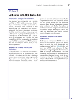 Chapitre 4. Exploration des maladies systémiques	29
Fiche 4.2
Anticorps anti-ADN double brin
Signification biologique du paramètre
Les anticorps anti-ADN double brin (ADNdb,
dsDNA, ou ADN natif) reconnaissent des épi-
topes conformationnels de l'acide désoxyribonu-
cléique bicaténaire. Leur détection et leur
quantification sont utiles essentiellement pour le
diagnostic du lupus érythémateux systémique
(LES) et le suivi des patients. Les anticorps anti-
ADN forment un groupe très hétérogène avec des
anticorps qui ne reconnaissent que l'ADNdb,
ceux qui interagissent avec l'ADNdb mais aussi
simple brin (ADNsb) et ceux qui ne reconnaissent
que l'ADNsb. Les anticorps anti-ADNsb, rencon-
trés dans de nombreuses maladies, n'ont pas d'in-
térêt diagnostique.
Objectifs de l'analyse et principales
indications
L'objectif du test est la détection et la détermina-
tion semi-quantitative ou quantitative des anti-
ADNdb. Les IgG anti-ADNdb sont considérées
comme le marqueur sérique le plus important du
lupus érythémateux systémique. Chez ces patients,
leur concentration sérique est corrélée à la fré-
quence et à la sévérité de l'atteinte rénale. De plus,
l'augmentation de leur titre évoque une poussée
ou une rechute, tandis que leur diminution
témoigne d'une réponse thérapeutique, sans que
cette corrélation soit absolue. Cependant, les
résultats doivent être interprétés dans l'ensemble
du contexte clinique et biologique car ces anti-
corps sont observés au cours d'autres connecti-
vites ou d'hépatites auto-immunes.
Place dans la hiérarchie d'un bilan
d'exploration
Le dosage des anticorps anti-ADNdb est un exa-
men de seconde intention qui doit être effectué
après la recherche et le titrage des anticorps anti-
nucléaires totaux (AAN) (cf. Fiche 4.1). Les anti-
corps anti-ADNdb sont recherchés de façon
systématique lorsque l'aspect de fluorescence des
AAN est de type anti-chromatine, c'est-à-dire
homogène avec marquage des cellules en mitose,
mais aussi en présence d'un autre aspect de fluo-
rescence de titre élevé ou en l'absence d'AAN
lorsque le diagnostic de lupus érythémateux systé-
mique est fortement suspecté.
u
 