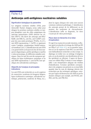 Chapitre 4. Exploration des maladies systémiques	31
Fiche 4.3
Anticorps anti-antigènes nucléaires solubles
Signification biologique du paramètre
Les antigènes nucléaires solubles (ENA, pour
Extractible Nuclear Antigens, terme utilisé pour
désigner les protéines nucléaires solubles en tam-
pon phosphate) sont des cibles antigéniques des
anticorps antinucléaires (AAN) détectés sur cel-
lules HEP-2. On décrit des anticorps anti-SSA/
Ro60, anti-SSB/La, anti-Sm, anti-U1
RNP (com-
posé des sous-unités protéiques 70 kDa, A et C),
anti-ADN-topoisomérase 1 (Scl70) et également
contre l'antigène cytoplasmique histidyl-aminoa-
cyl transférase (Jo1). L'identification des anti-ENA
a un grand intérêt car ils peuvent être de bons mar-
queurs diagnostiques, parfois spécifiques et parfois
à valeur pronostique, de différentes maladies systé-
miques. Ainsi, les anti-Sm sont des marqueurs spé-
cifiques du lupus érythémateux systémique et les
anti-ADN-topoisomérase 1 (anti-Scl70) sont spé-
cifiques des sclérodermies systémiques.
Objectifs de l'analyse et principales
indications
Les anti-ENA sont recherchés en cas de suspicion
de connectivite (syndrome de Gougerot-Sjögren,
lupus érythémateux systémique, sclérodermie sys-
témique, polymyosite, syndrome de Sharp, etc.),
dont les signes cliniques très variés sont souvent
communs à plusieurs pathologies. L'identification
des anticorps permet de les différencier ou de
montrer des syndromes de chevauchement.
L'identification suffit au diagnostic, les titres
n'ayant pas de valeur pronostique.
Place dans la hiérarchie d'un bilan
d'exploration
Il s'agit d'un examen de seconde intention, à effec-
tuer après la recherche et le titrage des AAN par IFI
sur HEp-2 (cf. Fiche 4.1), ou en première inten-
tion en cas de suspicion d'anti-SSA. Les anti-ENA
sont habituellement recherchés en deux temps. Le
dépistage est réalisé avec un mélange d'antigènes
puis, en cas de positivité, une identification de la ou
des spécificités est effectuée. L'aspect de fluores-
cence sur cellules HEp-2 oriente et reste indispen-
sable à une interprétation adéquate des résultats
d'identification. Certaines spécificités correspon-
dant à des antigènes non présents ou en trop faible
quantité dans les tests de dépistage doivent être
recherchées par des techniques spécifiques, orien-
tées par l'aspect de fluorescence des AAN ou par les
données cliniques (par exemple, anti-PCNA, anti-
Mi2, anti-Ku, anti-PM/Scl).
u
 