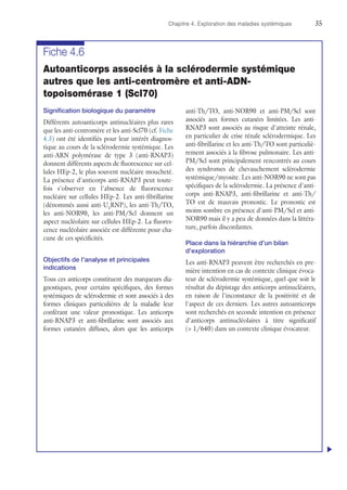 Chapitre 4. Exploration des maladies systémiques	35
Fiche 4.6
Autoanticorps associés à la sclérodermie systémique
autres que les anti-centromère et anti-ADN-
topoisomérase 1 (Scl70)
Signification biologique du paramètre
Différents autoanticorps antinucléaires plus rares
que les anti-centromère et les anti-Scl70 (cf. Fiche
4.3) ont été identifiés pour leur intérêt diagnos-
tique au cours de la sclérodermie systémique. Les
anti-ARN polymérase de type 3 (anti-RNAP3)
donnent différents aspects de fluorescence sur cel-
lules HEp-2, le plus souvent nucléaire moucheté.
La présence d'anticorps anti-RNAP3 peut toute-
fois s'observer en l'absence de fluorescence
nucléaire sur cellules HEp-2. Les anti-fibrillarine
(dénommés aussi anti-U3
RNP), les anti-Th/TO,
les anti-NOR90, les anti-PM/Scl donnent un
aspect nucléolaire sur cellules HEp-2. La fluores-
cence nucléolaire associée est différente pour cha-
cune de ces spécificités.
Objectifs de l'analyse et principales
indications
Tous ces anticorps constituent des marqueurs dia-
gnostiques, pour certains spécifiques, des formes
systémiques de sclérodermie et sont associés à des
formes cliniques particulières de la maladie leur
conférant une valeur pronostique. Les anticorps
anti-RNAP3 et anti-fibrillarine sont associés aux
formes cutanées diffuses, alors que les anticorps
anti-Th/TO, anti-NOR90 et anti-PM/Scl sont
associés aux formes cutanées limitées. Les anti-
RNAP3 sont associés au risque d'atteinte rénale,
en particulier de crise rénale sclérodermique. Les
anti-fibrillarine et les anti-Th/TO sont particuliè-
rement associés à la fibrose pulmonaire. Les anti-
PM/Scl sont principalement rencontrés au cours
des syndromes de chevauchement sclérodermie
systémique/myosite. Les anti-NOR90 ne sont pas
spécifiques de la sclérodermie. La présence d'anti-
corps anti-RNAP3, anti-fibrillarine et anti-Th/
TO est de mauvais pronostic. Le pronostic est
moins sombre en présence d'anti-PM/Scl et anti-
NOR90 mais il y a peu de données dans la littéra-
ture, parfois discordantes.
Place dans la hiérarchie d'un bilan
d'exploration
Les anti-RNAP3 peuvent être recherchés en pre-
mière intention en cas de contexte clinique évoca-
teur de sclérodermie systémique, quel que soit le
résultat du dépistage des anticorps antinucléaires,
en raison de l'inconstance de la positivité et de
l'aspect de ces derniers. Les autres autoanticorps
sont recherchés en seconde intention en présence
d'anticorps antinucléolaires à titre significatif
( 1/640) dans un contexte clinique évocateur.
u
 