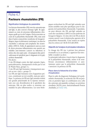 38	 Exploration de l'auto-immunité
Fiche 4.7
Facteurs rhumatoïdes (FR)
Signification biologique du paramètre
Les facteurs rhumatoïdes (FR) sont des autoanticorps
anti-IgG, le plus souvent d'isotype IgM. Ils appa-
raissent au cours de processus inflammatoires chro-
niques quelle qu'en soit l'origine. On les rencontre au
cours de la polyarthrite rhumatoïde (PR), mais aussi
dans d'autres connectivites (syndrome de Gougerot-
Sjögren, lupus érythémateux systémique) ou dans les
vascularites à anticorps anti-cytoplasme des neutro-
philes (ANCA). Enfin, ils apparaissent aussi au cours
de divers processus inflammatoires non associés aux
maladies auto-immunes (cancers ou infections) et
même chez des sujets sains : ils manquent donc parti-
culièrement de spécificité pour le diagnostic de la poly-
arthrite rhumatoïde.
On décrit :
•	des FR dirigés contre des IgG animales (lapin,
particulièrement, classiquement révélés par le test
de Waaler-Rose, groupe 1) ;
•	des FR anti-IgG humaines (classiquement asso-
ciés au test « latex », groupe 2).
Les FR anti-IgG humaines sont d'apparition pré-
coce, constituant un test sensible, mais peu spéci-
fique. La présence de FR anti-IgG animales traduit
une grande polyclonalité de la réponse immuni-
taire avec une diversification de la spécificité des
anticorps. Elle est plus tardive et restreinte aux
maladies les plus inflammatoires. Les tests biolo-
giques recherchant les FR anti-IgG animales sont
moins sensibles mais plus spécifiques pour le dia-
gnostic de la polyarthrite rhumatoïde. Cependant,
on peut détecter des FR anti-IgG animales au
cours des vascularites à ANCA ou du syndrome de
Gougerot-Sjögren. Un titre élevé de FR est décrit
comme associé à une évolution plus agressive de la
polyarthrite rhumatoïde. Cette notion est reprise
dans les critères de l'ACR EULAR 2010.
Objectifs de l'analyse et principales indications
Le dosage des FR vise à préciser leur présence
éventuelle et, le cas échéant, à apprécier leur titre :
faible à modéré ou élevé.
La principale indication s'inscrit dans le diagnostic
de la polyarthrite rhumatoïde, même si de nom-
breuses circonstances inflammatoires et auto-
immunes autres que la polyarthrite rhumatoïde
s'associent à la présence de FR.
Place dans la hiérarchie d'un bilan
d'exploration
Dans le cadre du diagnostic biologique de la poly-
arthrite rhumatoïde, la recherche des FR est pres-
crite en première ligne en combinaison avec celle
des anticorps anti-peptides cycliques ou protéines
citrullinés (ACPA, pour Anticitrullinated Protein
Antibodies, cf. Fiche 4.8).
 