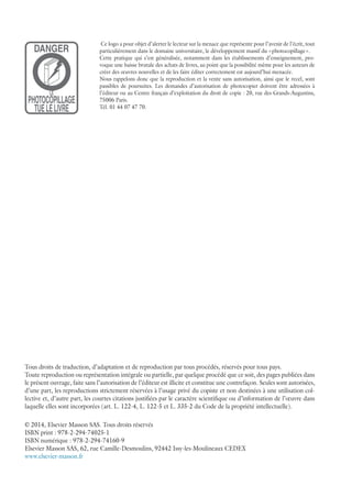 Ce logo a pour objet d’alerter le lecteur sur la menace que représente pour l’avenir de l’écrit, tout
particulièrement dans le domaine universitaire, le développement massif du « photocopillage ».
Cette pratique qui s’est généralisée, notamment dans les établissements d’enseignement, pro-
voque une baisse brutale des achats de livres, au point que la possibilité même pour les auteurs de
créer des œuvres nouvelles et de les faire éditer correctement est aujourd’hui menacée.
Nous rappelons donc que la reproduction et la vente sans autorisation, ainsi que le recel, sont
passibles de poursuites. Les demandes d’autorisation de photocopier doivent être adressées à
l’éditeur ou au Centre français d’exploitation du droit de copie : 20, rue des Grands-Augustins,
75006 Paris.
Tél. 01 44 07 47 70.
DANGER
LE
PHOTOCOPILLAGE
TUELELIVRE
Tous droits de traduction, d’adaptation et de reproduction par tous procédés, réservés pour tous pays.
Toute reproduction ou représentation intégrale ou partielle, par quelque procédé que ce soit, des pages publiées dans
le présent ouvrage, faite sans l’autorisation de l’éditeur est illicite et constitue une contrefaçon. Seules sont autorisées,
d’une part, les reproductions strictement réservées à l’usage privé du copiste et non destinées à une utilisation col-
lective et, d’autre part, les courtes citations justifiées par le caractère scientifique ou d’information de l’œuvre dans
laquelle elles sont incorporées (art. L. 122-4, L. 122-5 et L. 335-2 du Code de la propriété intellectuelle).
© 2014, Elsevier Masson SAS. Tous droits réservés
ISBN print : 978-2-294-74025-1
ISBN numérique : 978-2-294-74160-9
Elsevier Masson SAS, 62, rue Camille-Desmoulins, 92442 Issy-les-Moulineaux CEDEX
www.elsevier-masson.fr
 
