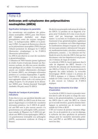 42	 Exploration de l'auto-immunité
Fiche 4.9
Anticorps anti-cytoplasme des polynucléaires
neutrophiles (ANCA)
Signification biologique du paramètre
Les autoanticorps anti-cytoplasme des polynu-
cléaires neutrophiles (ANCA, pour Anti-Neutro-
phil Cytoplasmic Antibodies) sont dirigés
principalement contre des enzymes intragranu-
laires : la myéloperoxydase (MPO) et la protéi-
nase 3 (PR3). Les aspects de fluorescence observés
sur les polynucléaires neutrophiles (PNN) fixés par
l'éthanol permettent de distinguer les C-ANCA
(fluorescence cytoplasmique) et les P-ANCA
(fluorescence périnucléaire).
Les ANCA sont observés au cours des vascularites
et glomérulonéphrites.
L'utilisation de PNN humains permet également
de révéler d'autres d'anticorps donnant une fluo-
rescence nucléaire, de cible non encore identifiée,
mais spécifiques de ces cellules. Ces anticorps sont
associés aux maladies inflammatoires chroniques
de l'intestin (MICI), aux cholangites sclérosantes
primitives et à certaines hépatopathies. L'appella-
tion P-ANCA « atypiques » n'est donc pas totale-
ment appropriée même si elle a été retenue par le
collège d'experts. Il a été proposé de les dénom-
mer NANA pour Nucleus-Associated Neutrophil
Antibodies. On parle aussi d'X-ANCA.
Objectifs de l'analyse et principales
indications
À titre élevé et avec une spécificité identifiée anti-
PR3 ou anti-MPO, les ANCA sont de bons mar-
queurs diagnostiques et évolutifs des vascularites
nécrosantes primitives. Les C-ANCA de spécifi-
cité anti-PR3 sont le plus souvent associés à la
granulomatose avec polyangéite (GPA, ancienne-
ment maladie de Wegener), les P-ANCA de spé-
cificité anti-MPO à la micropolyangéite (MPA) et
à la granulomatose éosinophile avec polyangéite
(GEPA, anciennement syndrome de Churg et
Strauss).
On décrit trois principales indications de recherche
des ANCA. La première est un diagnostic d'ur-
gence pour l'évaluation de la mise en jeu du pro-
nostic vital par hémorragie intra-alvéolaire
massive. La seconde est l'évaluation du pronostic
fonctionnel d'une glomérulonéphrite rapidement
progressive. La troisième est le bilan diagnostique
de manifestations cliniques évoquant une vascula-
rite nécrosante primitive (altération de l'état géné-
ral,manifestationsrénales,articulaires,sinusiennes,
pulmonaires, cutanées…). Les cliniciens ont l'ha-
bitude de suivre les titres des ANCA, bien que leur
décroissance voire leur disparition ne soit pas asso-
ciée à l'absence de risque de récidive.
La recherche d'ANCA s'inscrit également dans le
cadre du diagnostic des MICI. Associés à la
recherche des anticorps anti-Saccharomyces cerivi-
siae (ASCA, cf. Fiche 5.11), ils peuvent orienter le
diagnostic des colites inclassées. La rectocolite
hémorragique (RCH) s'associe à la présence de
P-ANCA atypiques et à l'absence d'ASCA. La
maladie de Crohn s'associe à la présence d'ASCA
le plus souvent en l'absence de P-ANCA
atypiques.
Place dans la hiérarchie d'un bilan
d'exploration
La recherche d'ANCA s'inscrit en première inten-
tion dans le cadre de la prise en charge des vascu-
larites et des glomérulonéphrites. La prescription
des ANCA dans le cadre des MICI ne s'inscrit
qu'en seconde intention, quand les données histo-
logiques ne permettent pas de trancher entre
maladie de Crohn et RCH.
L'IFI est l'examen de première intention obliga-
toire. En cas de positivité de ce test de dépistage,
la recherche des deux spécificités de pertinence
clinique pour les vascularites nécrosantes primi-
tives (anti-PR3 et anti-MPO) doit obligatoire-
ment être faite.
 