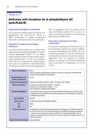 46	 Exploration de l'auto-immunité
Fiche 4.11
Anticorps anti-récepteur de la phospholipase A2
(anti-PLA2-R)
Signification biologique du paramètre
Les autoanticorps dirigés contre le récepteur de la
phospholipase A2 (anti-PLA2-R), décrits en
2009, reconnaissent un antigène membranaire
ubiquitaire notamment présent sur les podocytes.
Objectifs de l'analyse et principales
indications
Les anti-PLA2-R présentent une excellente valeur
diagnostique dans la glomérulonéphrite extramem-
braneuse idiopathique (GEMi). Ils sont absents
dans les GEM secondaires et dans les autres néphro-
pathies protéinuriques. Il existe une corrélation
entre le titre de ces anticorps, une maladie clinique-
ment active avec protéinurie et hypoalbuminémie,
et la réponse aux traitements immunosuppresseurs.
Chez les transplantés rénaux, la présence d'anti-
corps anti-PLA2-R pourrait être un facteur de
risque de récidive de la maladie. Ces anticorps sont
absents dans les GEM de novo.
Place dans la hiérarchie d'un bilan
d'exploration
La recherche d'anticorps anti-PLA2-R est un exa-
men de première intention qui permet d'affirmer
le caractère idiopathique d'une GEM et de suivre
l'activité de la maladie. Le taux des anticorps per-
met de prédire la réponse au traitement immuno-
suppresseur. Chez les patients en rémission
clinique, les anticorps anti-PLA2-R disparaissent
avant la protéinurie et réapparaissent en cas de
récidive.
Nature du prélèvement Sérum.
Plasma acceptable exceptionnellement. Attention au facteur de dilution pour les prélèvements
citratés et aux interférences si tube hépariné.
Recommandations pour la
qualité du prélèvement
Aucune.
Contraintes d'acheminement Transport à température ambiante si durée  24 heures ; sinon, réfrigéré.
Mode de conservation Conservation du tube décanté et réfrigéré : 4 semaines.
Conservation du tube décanté et congelé :  1 an.
Éviter les étapes de congélation/décongélation.
Principe méthodologique L'IFI sur cellules rénales embryonnaires humaines (HEK293) transfectées par le gène du PLA2-R
et cellules témoins de transfection est la technique disponible pour le dépistage et le titrage dans
les laboratoires spécialisés.
Type de méthode Manuelle.
Type de mesure Qualitative avec données quantifiables (titration).
CIQ Maison.
EEQ Non.
Performances du test Les sensibilités et spécificités cliniques rapportées dans le diagnostic de la GEMi respectivement
de 50–80 % et 90–100 %. Chez les patients traités pour une GEMi et présentant une protéinurie
 3 g/24 heures la prévalence du marqueur est faible (15 %). Après transplantation rénale, la
prévalence des anticorps anti-PLA2-R est de 50 % en cas de récidive de la maladie versus 0 % en
l'absence de récidive.
Causes d'erreur, limites du test Sans particularités.
 