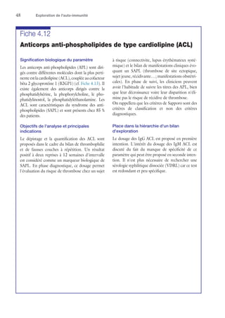 48	 Exploration de l'auto-immunité
Fiche 4.12
Anticorps anti-phospholipides de type cardiolipine (ACL)
Signification biologique du paramètre
Les anticorps anti-phospholipides (APL) sont diri-
gés contre différentes molécules dont la plus perti-
nente est la cardiolipine (ACL), couplée au cofacteur
bêta 2 glycoprotéine 1 (B2GP1) (cf. Fiche 4.13). Il
existe également des anticorps dirigés contre la
phosphatidylsérine, la phophorylcholine, le pho-
phatidylinostol, la phosphatidyléthanolamine. Les
ACL sont caractéristiques du syndrome des anti-
phospholipides (SAPL) et sont présents chez 85 %
des patients.
Objectifs de l'analyse et principales
indications
Le dépistage et la quantification des ACL sont
proposés dans le cadre du bilan de thrombophilie
et de fausses couches à répétition. Un résultat
positif à deux reprises à 12 semaines d'intervalle
est considéré comme un marqueur biologique de
SAPL. En phase diagnostique, ce dosage permet
l'évaluation du risque de thrombose chez un sujet
à risque (connectivite, lupus érythémateux systé-
mique) et le bilan de manifestations cliniques évo-
quant un SAPL (thrombose de site ectopique,
sujet jeune, récidivante… ; manifestations obstétri-
cales). En phase de suivi, les cliniciens peuvent
avoir l'habitude de suivre les titres des APL, bien
que leur décroissance voire leur disparition n'éli-
mine pas le risque de récidive de thrombose.
On rappellera que les critères de Sapporo sont des
critères de classification et non des critères
diagnostiques.
Place dans la hiérarchie d'un bilan
d'exploration
Le dosage des IgG ACL est proposé en première
intention. L'intérêt du dosage des IgM ACL est
discuté du fait du manque de spécificité de ce
paramètre qui peut être proposé en seconde inten-
tion. Il n'est plus nécessaire de rechercher une
sérologie syphilitique dissociée (VDRL) car ce test
est redondant et peu spécifique.
 