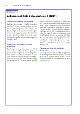 50	 Exploration de l'auto-immunité
Fiche 4.13
Anticorps anti-bêta 2-glycoprotéine 1 (B2GP1)
Signification biologique du paramètre
La bêta 2-glycoprotéine 1 (B2GP1, ou apolipo-
protéine H) est une protéine circulante aux pro-
priétés hypocoagulantes. Elle s'associe aux
phospholipides et, dans cette conformation, peut
devenir la cible d'autoanticorps. La présence d'an-
ticorps anti-B2GP1 est jugée comme augmentant
le risque thrombogène chez un individu présen-
tant des anticorps anti-phospholipides de type car-
diolipine (ACL).
Objectifs de l'analyse et principales
indications
Le dépistage et la quantification des anti-B2GP1
s'inscrivent dans le bilan de thrombophilie et de
fausses couches à répétition. Un résultat positif à
deux reprises à 12 semaines d'intervalle est consi-
déré comme un marqueur biologique de SAPL.
Toutefois, le dosage des anti-B2GP1 ne doit pas
être proposé seul car il est moins sensible que celui
des ACL. En phase diagnostique, ce dosage per-
met l'évaluation du risque de thrombose chez un
sujet à risque (connectivite, lupus érythémateux
systémique) et le bilan de manifestations cliniques
évoquant un SAPL (thrombose de site ectopique,
récidivante, sujet jeune…, manifestations obstétri-
cales). En phase de suivi, les cliniciens peuvent
avoir l'habitude de suivre les titres des APL, bien
que leur décroissance voire leur disparition n'éli-
mine pas le risque de récidive de thrombose.
On rappellera que les critères de Sapporo sont des
critères de classification et non des critères
diagnostiques.
Place dans la hiérarchie d'un bilan
d'exploration
Le dosage des anticorps anti-B2GP1 peut être
proposé en première intention associé à celui des
ACL dans un contexte clinique de SAPL, ou en
seconde intention en cas de positivité des ACL
(cf. Fiche 4.12).
 
