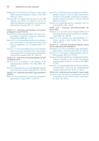 56	 Exploration de l'auto-immunité
McAdoo SP, et al. Novel forms of clinical vasculitis: Anti-
GBM vasculitis (Goodpasture's disease). Presse Med
2013 ; 42 : 625–8.
Westman KW, et al. Rapid screening assay for anti-GBM
antibody and ANCAs. An important tool for the
differential diagnosis of pulmonary renal syndromes.
Nephrol Dial Transplant 1997 ; 12 : 1863–8.
FICHE 4.11 – Anticorps anti-récepteur de la phos-
pholipase A2 (anti-PLA2-R)
Beck Jr LH, et al. M-type phospholipase A2 receptor as tar-
get antigen in idiopathic membranous nephropathy.
N Eng J Med 2009 ; 361 : 11–21.
Debiec H, et al. Autoantibodies specific for the phospho-
lipase A2 receptor in recurrent and de novo mem-
branous nephropathy. Am J Transplant 2011 ; 11 :
214–25.
Hoxha E, et al. An immunofluorescence test for phospho-
lipase-A-2-receptor antibodies and its clinical useful-
ness in patients with membranous glomerulonephritis.
Nephrol Dial Transplant 2011 ; 26 : 2526–32.
FICHE 4.12 – Anticorps anti-phospholipides de type
cardiolipine (ACL)
Devreese K, et  al. Challenges in the diagnosis of the
antiphospholipid syndrome. Clin Chem 2010 ; 56 :
930–40.
Devreese K. Standardization of antiphospholipid antibody
assays. Where do we stand ? Lupus 2012 ; 21 : 718–21.
FICHE 4.13 – Anticorps anti-bêta 2-glycoprotéine 1
(B2GP1)
Piette J-C. Towards improved criteria for the antiphospho-
lipid syndrome. Lupus 1998 ; 7 : S149–57.
Sciascia S, et al. Clinical accuracy for diagnosis of antiphos-
pholipid syndrome in systemic lupus erythematosus:
evaluation of 23 possible combinations of antiphos-
pholipid antibody specificities. J Thromb Haemost
2012 ; 10 : 2512–8.
Willis R. et al. Anti-β2-glycoprotein I antibodies. Ann N Y
Acad Sci 2013 ; 1285 : 44–58.
FICHE 4.14 – Anticorps anti-mitochondries de
type 5 (M5)
Andrejevic S, et al. Clinical and serological follow-up of
71 patients with anti-mitochondrial type 5 antibodies.
Lupus 2007 ; 16 : 788–93.
Johanet C, et  al. Syndrome des antiphopholipides. In :
Fausses couches et mort foetales. Paris : Masson ;
2007. p. 62–72.
FICHE 4.15 – Anticorps anti-phospholipides autres
que les anticorps anti-cardiolipine
Alessandri C, et al. New autoantigens in the antiphospho-
lipid syndrome. Autoimmun Rev 2011 ; 10 : 609–16.
Nayfe R, et al. Seronegative antiphospholipid syndrome.
Rheumatology. 2013 ; 52 : 1358–67.
Sanmarco M.Clinical significance of antiphosphatidyletha-
nolamine antibodies in the so-called “seronegative
antiphospholipid syndrome” Autoimmun Rev 2009 ;
9 : 90–2.
Staub HL, et al. Anti-phosphatidylethanolamine antibody,
thromboembolic events and the antiphospholipid
syndrome. Autoimmun Rev 2012 ; 12 : 230–4.
FICHE 4.16 – Anticorps anti-annexine V (IgG et IgM)
Iaccarino L, et al. Anti-annexins autoantibodies : their role
as biomarkers of auto-immune diseases. Autoimmun
Rev 2011 ; 10 : 553–8.
 