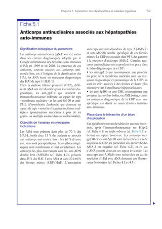 Chapitre 5. Exploration des hépatopathies et maladies digestives	59
Fiche 5.1
Anticorps antinucléaires associés aux hépatopathies
auto-immunes
Signification biologique du paramètre
Les anticorps antinucléaires (ANA) ont été inclus
dans les critères diagnostiques adoptés par le
Groupe international des hépatites auto-immunes
(HAI) en 1999 et en 2008. La présence de ces
anticorps, souvent associés aux anticorps anti-
muscle lisse, est à l'origine de la classification des
HAI, les ANA étant un marqueur diagnostique
des HAI de type 1 (HAI-1).
Dans la cirrhose biliaire primitive (CBP), diffé-
rents ANA ont été identifiés pour leur intérêt dia-
gnostique, les anti-gp210 qui donnent en
immunofluorescence indirecte un aspect de type
« membrane nucléaire » et les anti-Sp100 et anti-
PML (Promyelocytic Leukemia) qui donnent un
aspect de type « moucheté à grains nucléaires mul-
tiples » (ponctuations nucléaires à plus de six
grains, ou multiple nuclear dots ou nuclear bodies).
Objectifs de l'analyse et principales
indications
Les ANA sont présents dans plus de 70 % des
HAI-1, isolés chez 15 % des patients et associés
aux anticorps anti-muscle lisse chez 60 % d'entre
eux, mais sont peu spécifiques. Leurs cibles antigé-
niques sont nombreuses et mal caractérisées. Les
anticorps les plus intéressants sont les anti-ADN
double brin (ADNdb) (cf. Fiche 4.2), présents
dans 25 % des HAI-1 avec ANA et dans 30 à 60 %
des formes mixtes (CBP/HAI). L'association
anticorps anti-mitochondries de type 2 (AMA-2)
et anti-ADNdb semble spécifique de ces formes
mixtes. La CBP est associée chez 95 % des patients
à la présence d'anticorps AMA-2. Certains anti-
corps antinucléaires ont cependant leur place dans
le bilan diagnostique des CBP :
•	les anti-gp210 qui reconnaissent une protéine
du pore de la membrane nucléaire sont un mar-
queur diagnostique et pronostique de la CBP ; ils
sont en effet associés à des formes évoluant plus
volontiers vers l'insuffisance hépatocellulaire ;
•	les anti-Sp100 et anti-PML reconnaissent une
protéine des nuclear bodies, ou PML bodies, et sont
un marqueur diagnostique de la CBP mais non
spécifique car décrit au cours d'autres maladies
auto-immunes.
Place dans la hiérarchie d'un bilan
d'exploration
Ces spécificités sont recherchées en seconde inten-
tion, après l'immunofluorescence sur HEp-2
(cf. Fiche 4.1) ou triple substrat (cf. Fiche 5.2) et
devant un aspect évocateur. Les anticorps anti-
gp210 et les anti-Sp100 sont recherchés en cas de
suspicion de CBP, en particulier si la recherche des
AMA-2 est négative (cf. Fiche 4.2), et en cas
d'ANA positifs donnant un aspect évocateur. Les
anticorps anti-ADNdb sont recherchés en cas de
suspicion d'HAI avec ANA donnant une fluores-
cence homogène (cf. Fiches 4.2 et 4.3).
u
 