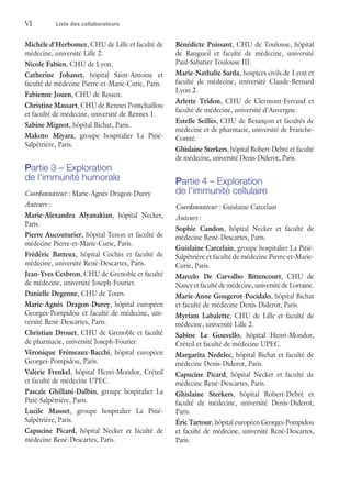 VI	 Liste des collaborateurs
Michèle d'Herbomez, CHU de Lille et faculté de
médecine, université Lille 2.
Nicole Fabien, CHU de Lyon.
Catherine Johanet, hôpital Saint-Antoine et
faculté de médecine Pierre-et-Marie-Curie, Paris.
Fabienne Jouen, CHU de Rouen.
Christine Massart, CHU de Rennes Pontchaillou
et faculté de médecine, université de Rennes 1.
Sabine Mignot, hôpital Bichat, Paris.
Makoto Miyara, groupe hospitalier La Pitié-
Salpêtrière, Paris.
Partie 3 – Exploration
de l'immunité humorale
Coordonnateur : Marie-Agnès Dragon-Durey
Auteurs :
Marie-Alexandra Alyanakian, hôpital Necker,
Paris.
Pierre Aucouturier, hôpital Tenon et faculté de
médecine Pierre-et-Marie-Curie, Paris.
Frédéric Batteux, hôpital Cochin et faculté de
médecine, université René-Descartes, Paris.
Jean-Yves Cesbron, CHU de Grenoble et faculté
de médecine, université Joseph-Fourier.
Danielle Degenne, CHU de Tours.
Marie-Agnès Dragon-Durey, hôpital européen
Georges-Pompidou et faculté de médecine, uni-
versité René-Descartes, Paris.
Christian Drouet, CHU de Grenoble et faculté
de pharmacie, université Joseph-Fourier.
Véronique Frémeaux-Bacchi, hôpital européen
Georges-Pompidou, Paris.
Valérie Frenkel, hôpital Henri-Mondor, Créteil
et faculté de médecine UPEC.
Pascale Ghillani-Dalbin, groupe hospitalier La
Pitié-Salpêtrière, Paris.
Lucile Musset, groupe hospitalier La Pitié-
Salpêtrière, Paris.
Capucine Picard, hôpital Necker et faculté de
médecine René-Descartes, Paris.
Bénédicte Puissant, CHU de Toulouse, hôpital
de Rangueil et faculté de médecine, université
Paul-Sabatier Toulouse III.
Marie-Nathalie Sarda, hospices civils de Lyon et
faculté de médecine, université Claude-Bernard
Lyon 2.
Arlette Tridon, CHU de Clermont-Ferrand et
faculté de médecine, université d'Auvergne.
Estelle Seillès, CHU de Besançon et facultés de
médecine et de pharmacie, université de Franche-
Comté.
Ghislaine Sterkers, hôpital Robert-Debré et faculté
de médecine, université Denis-Diderot, Paris.
Partie 4 – Exploration
de l'immunité cellulaire
Coordonnateur : Guislaine Carcelain
Auteurs :
Sophie Candon, hôpital Necker et faculté de
médecine René-Descartes, Paris.
Guislaine Carcelain, groupe hospitalier La Pitié-
Salpêtrière et faculté de médecine Pierre-et-Marie-
Curie, Paris.
Marcelo De Carvalho Bittencourt, CHU de
Nancy et faculté de médecine, université de Lorraine.
Marie-Anne Gougerot-Pocidalo, hôpital Bichat
et faculté de médecine Denis-Diderot, Paris.
Myriam Labalette, CHU de Lille et faculté de
médecine, université Lille 2.
Sabine Le Gouvello, hôpital Henri-Mondor,
Créteil et faculté de médecine UPEC.
Margarita Nedelec, hôpital Bichat et faculté de
médecine Denis-Diderot, Paris.
Capucine Picard, hôpital Necker et faculté de
médecine René-Descartes, Paris.
Ghislaine Sterkers, hôpital Robert-Debré et
faculté de médecine, université Denis-Diderot,
Paris.
Éric Tartour, hôpital européen Georges-Pompidou
et faculté de médecine, université René-Descartes,
Paris.
 