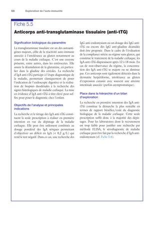 66	 Exploration de l’auto-immunité
Fiche 5.5
Anticorps anti-transglutaminase tissulaire (anti-tTG)
Signification biologique du paramètre
La transglutaminase tissulaire est un des autoanti-
gènes majeurs, cible de la réactivité auto-immune
associée à l'intolérance au gluten notamment au
cours de la maladie cœliaque. C'est une enzyme
présente, entre autres, dans les entérocytes. Elle
assure la déamidation de la glutamine, en particu-
lier dans la gliadine des céréales. La recherche
d'IgA anti-tTG participe à l'étape diagnostique de
la maladie, permettant classiquement de poser
l'indication de l'endoscopie digestive et la réalisa-
tion de biopsies duodénales à la recherche des
signes histologiques de maladie cœliaque. La mise
en évidence d'IgA anti-tTG à titre élevé peut suf-
fire pour poser le diagnostic chez l'enfant.
Objectifs de l'analyse et principales
indications
La recherche et le titrage des IgA anti-tTG consti-
tuent la seule prescription à réaliser en première
intention en vue du dépistage de la maladie
cœliaque. Elle peut être utilement combinée au
dosage pondéral des IgA sériques permettant
d'objectiver un déficit en IgA ( 0,2 g/L) qui
rend le test négatif. Dans ce cas, une recherche des
IgG anti-endomysium ou un dosage des IgG anti-
tTG ou encore des IgG anti-gliadine déamidée
doit être proposée. Dans le cadre de l'évaluation
de la compliance stricte au régime sans gluten, qui
constitue le traitement de la maladie cœliaque, les
IgA anti-tTG disparaissent après 12 à 18 mois. En
cas de non-observance du régime, la concentra-
tion des IgA anti-tTG se majore ou ne diminue
pas. Ces anticorps sont également détectés dans la
dermatite herpétiforme, intolérance au gluten
d'expression cutanée avec souvent une atteinte
intestinale associée (parfois asymptomatique).
Place dans la hiérarchie d'un bilan
d'exploration
La recherche en première intention des IgA anti-
tTG constitue la démarche la plus rentable en
termes de rapport bénéfice/coût du diagnostic
biologique de la maladie cœliaque. Cette seule
prescription suffit donc à la majorité des dépis-
tages. Pour les laboratoires dont le recrutement
est trop faible pour justifier une recherche par
méthode ELISA, le sérodiagnostic de maladie
cœliaque peut être fait par la recherche d'IgA anti-
endomysium (cf. Fiche 5.6).
 