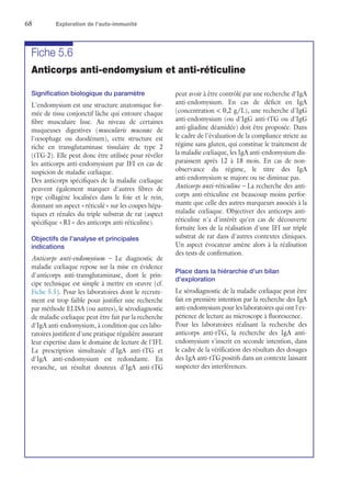 68	 Exploration de l’auto-immunité
Fiche 5.6
Anticorps anti-endomysium et anti-réticuline
Signification biologique du paramètre
L'endomysium est une structure anatomique for-
mée de tissu conjonctif lâche qui entoure chaque
fibre musculaire lisse. Au niveau de certaines
muqueuses digestives (muscularis mucosae de
l'œsophage ou duodénum), cette structure est
riche en transglutaminase tissulaire de type 2
(tTG-2). Elle peut donc être utilisée pour révéler
les anticorps anti-endomysium par IFI en cas de
suspicion de maladie cœliaque.
Des anticorps spécifiques de la maladie cœliaque
peuvent également marquer d'autres fibres de
type collagène localisées dans le foie et le rein,
donnant un aspect « réticulé » sur les coupes hépa-
tiques et rénales du triple substrat de rat (aspect
spécifique « R1 » des anticorps anti-réticuline).
Objectifs de l'analyse et principales
indications
Anticorps anti-endomysium – Le diagnostic de
maladie cœliaque repose sur la mise en évidence
d'anticorps anti-transglutaminase, dont le prin-
cipe technique est simple à mettre en œuvre (cf.
Fiche 5.5). Pour les laboratoires dont le recrute-
ment est trop faible pour justifier une recherche
par méthode ELISA (ou autres), le sérodiagnostic
de maladie cœliaque peut être fait par la recherche
d'IgA anti-endomysium, à condition que ces labo-
ratoires justifient d'une pratique régulière assurant
leur expertise dans le domaine de lecture de l'IFI.
La prescription simultanée d'IgA anti-tTG et
d'IgA anti-endomysium est redondante. En
revanche, un résultat douteux d'IgA anti-tTG
peut avoir à être contrôlé par une recherche d'IgA
anti-endomysium. En cas de déficit en IgA
(concentration  0,2 g/L), une recherche d'IgG
anti-endomysium (ou d'IgG anti-tTG ou d'IgG
anti-gliadine déamidée) doit être proposée. Dans
le cadre de l'évaluation de la compliance stricte au
régime sans gluten, qui constitue le traitement de
la maladie cœliaque, les IgA anti-endomysium dis-
paraissent après 12 à 18  mois. En cas de non-
observance du régime, le titre des IgA
anti-endomysium se majore ou ne diminue pas.
Anticorps anti-réticuline – La recherche des anti-
corps anti-réticuline est beaucoup moins perfor-
mante que celle des autres marqueurs associés à la
maladie cœliaque. Objectiver des anticorps anti-
réticuline n'a d'intérêt qu'en cas de découverte
fortuite lors de la réalisation d'une IFI sur triple
substrat de rat dans d'autres contextes cliniques.
Un aspect évocateur amène alors à la réalisation
des tests de confirmation.
Place dans la hiérarchie d'un bilan
d'exploration
Le sérodiagnostic de la maladie cœliaque peut être
fait en première intention par la recherche des IgA
anti-endomysium pour les laboratoires qui ont l'ex-
périence de lecture au microscope à fluorescence.
Pour les laboratoires réalisant la recherche des
anticorps anti-tTG, la recherche des IgA anti-
endomysium s'inscrit en seconde intention, dans
le cadre de la vérification des résultats des dosages
des IgA anti-tTG positifs dans un contexte laissant
suspecter des interférences.
 