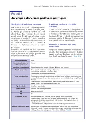 Chapitre 5. Exploration des hépatopathies et maladies digestives	71
Fiche 5.8
Anticorps anti-cellules pariétales gastriques
Signification biologique du paramètre
Les anticorps anti-cellules pariétales gastriques
sont dirigés contre la pompe à protons, l'H+
/
K+
-ATPase qui assure la sécrétion de l'acide
chlorhydrique dans l'estomac. Ils sont présents
dans le sérum de patients souffrant de gastrites
auto-immunes, gastrite A (gastrite atrophique
du fundus) ou de maladie de Biermer (associant
un déficit en vitamine B12). L'anémie de
Biermer est également dénommée anémie
pernicieuse.
L'antigène est constitué de deux sous-unités,
alpha catalytique et bêta glycoprotéique ; les anti-
corps reconnaissent des épitopes présents sur la
molécule native et les sous-unités.
Objectifs de l'analyse et principales
indications
La recherche de ces anticorps est indiquée en cas
de suspicion de gastrite auto-immune, de maladie
de Biermer, de thyroïdite auto-immune, chez les
diabétiques de type 1 et dans la fratrie de patients
atteints de maladie de Biermer. Ils n'ont aucun
intérêt pour le suivi de ces pathologies.
Place dans la hiérarchie d'un bilan
d'exploration
Il s'agit d'un examen de première intention dans la
recherche d'une gastrite auto-immune. Il doit être
associé à la recherche d'anticorps anti-facteur intrin-
sèque dans la maladie de Biermer (cf. Fiche 5.9).
Nature du prélèvement Sérum.
Recommandations pour la
qualité du prélèvement
Aucune.
Contraintes d'acheminement Transport à température ambiante si durée  24 heures ; sinon, réfrigéré.
Mode de conservation Conservation du tube décanté et réfrigéré : 4 semaines.
Conservation du tube décanté et congelé :  1 an.
Éviter les étapes de congélation/décongélation.
Principe méthodologique IFI sur coupes d'estomac de souris (l'estomac de rat peut donner de fausses réactivités liées à la
présence d'anticorps hétérophiles) sur coupes maison ou commerciales (anticorps non spécifiques
d'espèce).
ELISA, immunodot ou immunofluorimétrie en flux sur billes (ALBIA) utilisant de l'H+
/K+
-ATPase
isolée et purifiée à partir de muqueuse gastrique de porc.
Type de méthode Manuelle ou automatisable.
Type de mesure Qualitative avec données quantifiables.
CIQ Maison ou commercial.
EEQ Oui.
Performances du test Test hautement spécifique et sensible ( 99 %) pour une gastrite auto-immune.
Les anticorps sont trouvés dans 90 % des cas de maladies de Biermer, mais n'en sont pas
spécifiques car ils sont trouvés aussi dans 30 % de la fratrie et chez les patients atteints de
polyendocrinopathie auto-immune.
Les titres d'anticorps ne sont pas corrélés avec la sévérité de la gastrite auto-immune.
Causes d'erreur, limites du test Si des anticorps anti-cellules pariétales gastriques sont détectés en IFI, il est indispensable
d'éliminer la présence d'anticorps anti-mitochondries de type 2 (donnant aussi un marquage des
cellules pariétales et rendant impossible l'interprétation de l'IFI) (cf. Fiche 5.2).
 