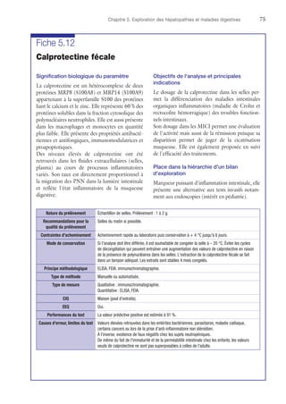 Chapitre 5. Exploration des hépatopathies et maladies digestives	75
Fiche 5.12
Calprotectine fécale
Signification biologique du paramètre
La calprotectine est un hétérocomplexe de deux
protéines MRP8 (S100A8) et MRP14 (S100A9)
appartenant à la superfamille S100 des protéines
liant le calcium et le zinc. Elle représente 60 % des
protéines solubles dans la fraction cytosolique des
polynucléaires neutrophiles. Elle est aussi présente
dans les macrophages et monocytes en quantité
plus faible. Elle présente des propriétés antibacté-
riennes et antifongiques, immunomodulatrices et
proapoptotiques.
Des niveaux élevés de calprotectine ont été
retrouvés dans les fluides extracellulaires (selles,
plasma) au cours de processus inflammatoires
variés. Son taux est directement proportionnel à
la migration des PNN dans la lumière intestinale
et reflète l'état inflammatoire de la muqueuse
digestive.
Objectifs de l'analyse et principales
indications
Le dosage de la calprotectine dans les selles per-
met la différenciation des maladies intestinales
organiques inflammatoires (maladie de Crohn et
rectocolite hémorragique) des troubles fonction-
nels intestinaux.
Son dosage dans les MICI permet une évaluation
de l'activité mais aussi de la rémission puisque sa
disparition permet de juger de la cicatrisation
muqueuse. Elle est également proposée en suivi
de l'efficacité des traitements.
Place dans la hiérarchie d'un bilan
d'exploration
Marqueur puissant d'inflammation intestinale, elle
présente une alternative aux tests invasifs notam-
ment aux endoscopies (intérêt en pédiatrie).
Nature du prélèvement Échantillon de selles. Prélèvement : 1 à 2 g.
Recommandations pour la
qualité du prélèvement
Selles du matin si possible.
Contraintes d'acheminement Acheminement rapide au laboratoire puis conservation à + 4 °C jusqu'à 6 jours.
Mode de conservation Si l'analyse doit être différée, il est souhaitable de congeler la selle à – 20 °C. Éviter les cycles
de décongélation qui peuvent entraîner une augmentation des valeurs de calprotectine en raison
de la présence de polynucléaires dans les selles. L'extraction de la calprotectine fécale se fait
dans un tampon adéquat. Les extraits sont stables 4 mois congelés.
Principe méthodologique ELISA, FEIA, immunochromatographie.
Type de méthode Manuelle ou automatisée.
Type de mesure Qualitative : immunochromatographie.
Quantitative : ELISA, FEIA.
CIQ Maison (pool d'extraits).
EEQ Oui.
Performances du test La valeur prédictive positive est estimée à 91 %.
Causes d'erreur, limites du test Valeurs élevées retrouvées dans les entérites bactériennes, parasitaires, maladie cœliaque,
certains cancers ou lors de la prise d'anti-inflammatoire non stéroïdien.
À l'inverse, existence de faux négatifs chez les sujets neutropéniques.
De même du fait de l'immaturité et de la perméabilité intestinale chez les enfants, les valeurs
seuils de calprotectine ne sont pas superposables à celles de l'adulte.
 