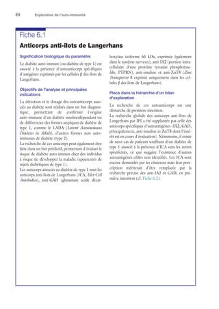 80	 Exploration de l’auto-immunité
Fiche 6.1
Anticorps anti-îlots de Langerhans
Signification biologique du paramètre
Le diabète auto-immun (ou diabète de type 1) est
associé à la présence d'autoanticorps spécifiques
d'antigènes exprimés par les cellules β des îlots de
Langerhans.
Objectifs de l'analyse et principales
indications
La détection et le dosage des autoanticorps asso-
ciés au diabète sont réalisés dans un but diagnos-
tique, permettant de confirmer l'origine
auto-immune d'un diabète insulinodépendant ou
de différencier des formes atypiques de diabète de
type 1, comme le LADA (Latent Autoimmune
Diabetes in Adult), d'autres formes non auto-
immunes de diabète (type 2).
La recherche de ces anticorps peut également être
faite dans un but prédictif, permettant d'évaluer le
risque de diabète auto-immun chez des individus
à risque de développer la maladie (apparentés de
sujets diabétiques de type 1).
Les anticorps associés au diabète de type 1 sont les
anticorps anti-îlots de Langerhans (ICA, Islet-Cell
Antibodies), anti-GAD (glutamate acide décar-
boxylase isoforme 65 kDa, exprimée également
dans le système nerveux), anti-IA2 (portion intra-
cellulaire d'une protéine tyrosine phosphatase-
like, PTPRN), anti-insuline et anti-ZnT8 (Zinc
Transporter 8 exprimé uniquement dans les cel-
lules β des îlots de Langerhans).
Place dans la hiérarchie d'un bilan
d'exploration
La recherche de ces autoanticorps est une
démarche de première intention.
La recherche globale des anticorps anti-îlots de
Langerhans par IFI a été supplantée par celle des
anticorps spécifiques d'autoantigènes (IA2, GAD,
principalement, anti-insuline et ZnT8 dont l'inté-
rêt est en cours d'évaluation). Néanmoins, il existe
de rares cas de patients souffrant d'un diabète de
type 1 associé à la présence d'ICA sans les autres
spécificités, ce qui suggère l'existence d'autres
autoantigènes cibles non identifiés. Les ICA sont
encore demandés par les cliniciens mais leur pres-
cription mériterait d'être remplacée par la
recherche précise des anti-IA2 et GAD, en pre-
mière intention (cf. Fiche 6.2).
 