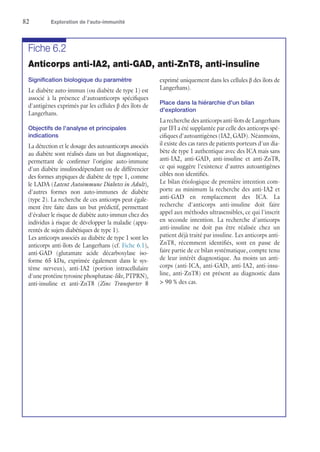 82	 Exploration de l’auto-immunité
Fiche 6.2
Anticorps anti-IA2, anti-GAD, anti-ZnT8, anti-insuline
Signification biologique du paramètre
Le diabète auto-immun (ou diabète de type 1) est
associé à la présence d'autoanticorps spécifiques
d'antigènes exprimés par les cellules β des îlots de
Langerhans.
Objectifs de l'analyse et principales
indications
La détection et le dosage des autoanticorps associés
au diabète sont réalisés dans un but diagnostique,
permettant de confirmer l'origine auto-immune
d'un diabète insulinodépendant ou de différencier
des formes atypiques de diabète de type 1, comme
le LADA (Latent Autoimmune Diabetes in Adult),
d'autres formes non auto-immunes de diabète
(type 2). La recherche de ces anticorps peut égale-
ment être faite dans un but prédictif, permettant
d'évaluer le risque de diabète auto-immun chez des
individus à risque de développer la maladie (appa-
rentés de sujets diabétiques de type 1).
Les anticorps associés au diabète de type 1 sont les
anticorps anti-îlots de Langerhans (cf. Fiche 6.1),
anti-GAD (glutamate acide décarboxylase iso-
forme 65 kDa, exprimée également dans le sys-
tème nerveux), anti-IA2 (portion intracellulaire
d'une protéine tyrosine phosphatase-like, PTPRN),
anti-insuline et anti-ZnT8 (Zinc Transporter 8
exprimé uniquement dans les cellules β des îlots de
Langerhans).
Place dans la hiérarchie d'un bilan
d'exploration
La recherche des anticorps anti-îlots de Langerhans
par IFI a été supplantée par celle des anticorps spé-
cifiques d'autoantigènes (IA2, GAD). Néanmoins,
il existe des cas rares de patients porteurs d'un dia-
bète de type 1 authentique avec des ICA mais sans
anti-IA2, anti-GAD, anti-insuline et anti-ZnT8,
ce qui suggère l'existence d'autres autoantigènes
cibles non identifiés.
Le bilan étiologique de première intention com-
porte au minimum la recherche des anti-IA2 et
anti-GAD en remplacement des ICA. La
recherche d'anticorps anti-insuline doit faire
appel aux méthodes ultrasensibles, ce qui l'inscrit
en seconde intention. La recherche d'anticorps
anti-insuline ne doit pas être réalisée chez un
patient déjà traité par insuline. Les anticorps anti-
ZnT8, récemment identifiés, sont en passe de
faire partie de ce bilan systématique, compte tenu
de leur intérêt diagnostique. Au moins un anti-
corps (anti-ICA, anti-GAD, anti-IA2, anti-insu-
line, anti-ZnT8) est présent au diagnostic dans
 90 % des cas.
 
