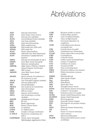 AAN	 Anticorps antinucléaires
ACD	 Acide citrique-citrate-dextrose
ACL	 Anticorps anti-cardiolipine
ACPA	 Anticitrullinated Protein Antibodies
ADA	 Anti-Drug Antibodies
ADN	 Acide désoxyribonucléique
ADNc	 ADN complémentaire
ADNdb	 ADN double brin (ADN natif)
ADNsb	 ADN simple brin
ALAT	 Alanine aminotransférase
ALBIA	 Addressable Laser Bead Immunoassay
ALPS	 Autoimmune Lymphoproliferative
Syndrome
AMA2	 Anticorps anti-mitochondries de type 2
AMAN	 Acute Motor Axonal Neuropathy
AMP	 Adénosine monophosphate
AMPAR	 Alpha-Amino-3-Hydroxy-5-Methyl-4-
Isoxazole Propionic Acid Receptor
AMPc	 AMP cyclique
AMSAN	 Acute Motor Sensory Axonal
Neuropathy
ANAES	Agence nationale d’accréditation et
des évaluations en santé
ANCA	 Anti-Neutrophil Cytoplasm Antibodies
AP50	 Alternate pathway 50 %
APL	Anti-phospholipides
ARACh	 Anti-récepteurs de l’acétylcholine
ARN	 Acide ribonucléique
ARNt	 ARN de transfert
ASAT	 Aspartate aminotransférase
ASCA	 Anti-Saccharomyces cerevisiae
Antibodies
ASGPR	 Asialoglycoprotein Receptor
BKV	 BK virus
BOC	 Bandes oligoclonales
BTK	 Bruton’s Tyrosine Kinase
C1Inh	 C1 inhibiteur
C3Nef	C3 Nephritic factor
CAM	 Complexe d’attaque membranaire
C-ANCA	Fluorescence cytoplasmique des
ANCA
CANOMAD	Chronic-Ataxic-Neuropathy-
Ophtalmoplegia-Agglutination Disease
CaSR	 Récepteur sensible au calcium
CBP	 Cirrhose biliaire primitive
CCP	 Cyclic Citrullinated Peptides
CD	 Cluster of Differentiation
CDC	Cytotoxicité dépendante du
complément
CFSE	Carboxyfluorescéine diacétate
succinimidyl ester
CIQ	 Contrôle interne de qualité
CLIA	 Chemiluminescence Immunoassay
CLLM	 Chaînes légères libres monoclonales
CMV	Cytomégalovirus
CRP	 C-Reactive Protein
CSH	 Cellules souches hématopoïétiques
CTL	 Cytotoxic T Lymphocytes
CV%	 Coefficient de variation
CYP	 Cytochrome P450
DAF	 Decay Accelerating Factor
DBAI	 Dermatoses bulleuses auto-immunes
DICV	Déficits immunitaires communs
variables
DMSO	Diméthylsulfoxyde
DSA	 Donor Specific Antigen
Dsg	Desmogléine
DTT	Dithiothréitol
EBV	 Epstein-Barr Virus
ECP	 Eosinophil Cationic Protein
EDTA	 Acide éthylène-diamino-tétraacétique
EdU	5-éthynyl-2´-déoxyuridine
EEQ	 Évaluation externe de la qualité
ELISA	 Enzyme-Linked Immunosorbent Assay
ELISPOT	 Enzyme-Linked Immunospot
EMG	Électromyogramme
ENA	 Extractible Nuclear Antigens
EPP	 Électrophorèse des protéines sériques
FB	 Facteur B
FEIA	 Fluorescent Enzyme ImmunoAssay
FH	 Facteur H
FI	Facteur I ou Facteur intrinsèque
(selon contexte)
FITC	 Fluorescein Isothiocyanate
FLAER	 Fluorescently-Labeled inactive variant
of AERolysin
Abréviations
 