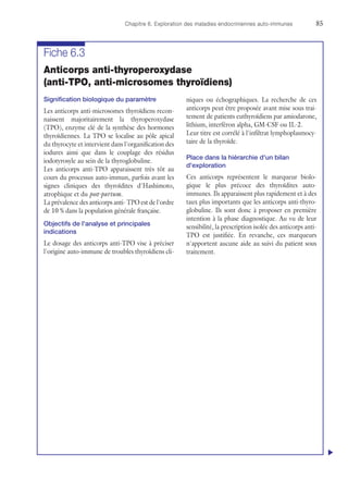 Chapitre 6. Exploration des maladies endocriniennes auto-immunes	85
Fiche 6.3
Anticorps anti-thyroperoxydase
(anti-TPO, anti-microsomes thyroïdiens)
Signification biologique du paramètre
Les anticorps anti-microsomes thyroïdiens recon-
naissent majoritairement la thyroperoxydase
(TPO), enzyme clé de la synthèse des hormones
thyroïdiennes. La TPO se localise au pôle apical
du thyrocyte et intervient dans l'organification des
iodures ainsi que dans le couplage des résidus
iodotyrosyle au sein de la thyroglobuline.
Les anticorps anti-TPO apparaissent très tôt au
cours du processus auto-immun, parfois avant les
signes cliniques des thyroïdites d'Hashimoto,
atrophique et du post-partum.
La prévalence des anticorps anti- TPO est de l'ordre
de 10 % dans la population générale française.
Objectifs de l'analyse et principales
indications
Le dosage des anticorps anti-TPO vise à préciser
l'origine auto-immune de troubles thyroïdiens cli-
niques ou échographiques. La recherche de ces
anticorps peut être proposée avant mise sous trai-
tement de patients euthyroïdiens par amiodarone,
lithium, interféron alpha, GM-CSF ou IL-2.
Leur titre est corrélé à l'infiltrat lymphoplasmocy-
taire de la thyroïde.
Place dans la hiérarchie d'un bilan
d'exploration
Ces anticorps représentent le marqueur biolo-
gique le plus précoce des thyroïdites auto-
immunes. Ils apparaissent plus rapidement et à des
taux plus importants que les anticorps anti-thyro-
globuline. Ils sont donc à proposer en première
intention à la phase diagnostique. Au vu de leur
sensibilité, la prescription isolée des anticorps anti-
TPO est justifiée. En revanche, ces marqueurs
n'apportent aucune aide au suivi du patient sous
traitement.
u
 