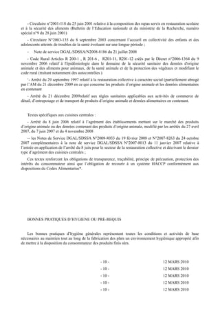 - Circulaire n°2001-118 du 25 juin 2001 relative à la composition des repas servis en restauration scolaire 
et à la sécurité des aliments (Bulletin de l’Education nationale et du ministère de la Recherche, numéro 
spécial n°9 du 28 juin 2001) 
- Circulaire N°2003-135 du 8 septembre 2003 concernant l’accueil en collectivité des enfants et des 
adolescents atteints de troubles de la santé évoluant sur une longue période ; 
- Note de service DGAL/SDSSA/N2008-8186 du 21 juillet 2008 
- Code Rural Articles R 200-1 , R 201-6 , R201-11, R201-12 créés par le Décret n°2006-1364 du 9 
novembre 2006 relatif à l'épidémiologie dans le domaine de la sécurité sanitaire des denrées d'origine 
animale et des aliments pour animaux, de la santé animale et de la protection des végétaux et modifiant le 
code rural (traitant notamment des autocontrôles ) 
‘- Arrêté du 29 septembre 1997 relatif à la restauration collective à caractère social (partiellement abrogé 
par l’AM du 21 décembre 2009 en ce qui concerne les produits d’origine animale et les denrées alimentaires 
en contenant 
- Arrêté du 21 décembre 2009relatif aux règles sanitaires applicables aux activités de commerce de 
détail, d’entreposage et de transport de produits d’origine animale et denrées alimentaires en contenant. 
Textes spécifiques aux cuisines centrales : 
- Arrêté du 8 juin 2006 relatif à l’agrément des établissements mettant sur le marché des produits 
d’origine animale ou des denrées contenant des produits d’origine animale, modifié par les arrêtés du 27 avril 
2007, du 7 juin 2007 et du 4 novembre 2008 
-- les Notes de Service DGAL/SDSSA N°2008-8033 du 19 février 2008 et N°2007-8263 du 24 octobre 
2007 complémentaires à la note de service DGAL/SDSSA N°2007-8013 du 11 janvier 2007 relative à 
l’entrée en application de l’arrêté du 8 juin pour le secteur de la restauration collective et décrivant le dossier 
type d’agrément des cuisines centrales ; 
Ces textes renforcent les obligations de transparence, traçabilité, principe de précaution, protection des 
intérêts du consommateur ainsi que l’obligation de recourir à un système HACCP conformément aux 
dispositions du Codex Alimentarius*. 
BONNES PRATIQUES D’HYGIENE OU PRE-REQUIS 
Les bonnes pratiques d’hygiène générales représentent toutes les conditions et activités de base 
nécessaires au maintien tout au long de la fabrication des plats un environnement hygiénique approprié afin 
de mettre à la disposition du consommateur des produits finis sûrs. 
- 10 - 12 MARS 2010 
- 10 - 12 MARS 2010 
- 10 - 12 MARS 2010 
- 10 - 12 MARS 2010 
- 10 - 12 MARS 2010 
 