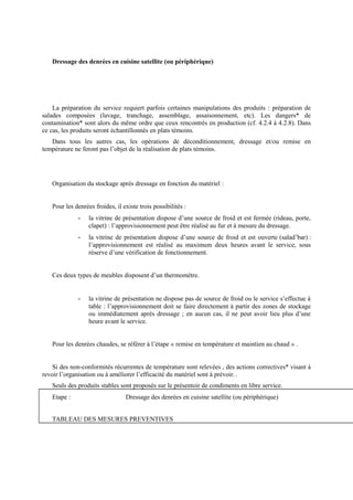 Dressage des denrées en cuisine satellite (ou périphérique) 
La préparation du service requiert parfois certaines manipulations des produits : préparation de 
salades composées (lavage, tranchage, assemblage, assaisonnement, etc). Les dangers* de 
contamination* sont alors du même ordre que ceux rencontrés en production (cf. 4.2.4 à 4.2.8). Dans 
ce cas, les produits seront échantillonnés en plats témoins. 
Dans tous les autres cas, les opérations de déconditionnement, dressage et/ou remise en 
température ne feront pas l’objet de la réalisation de plats témoins. 
Organisation du stockage après dressage en fonction du matériel : 
Pour les denrées froides, il existe trois possibilités : 
- la vitrine de présentation dispose d’une source de froid et est fermée (rideau, porte, 
clapet) : l’approvisionnement peut être réalisé au fur et à mesure du dressage. 
- la vitrine de présentation dispose d’une source de froid et est ouverte (salad’bar) : 
l’approvisionnement est réalisé au maximum deux heures avant le service, sous 
réserve d’une vérification de fonctionnement. 
Ces deux types de meubles disposent d’un thermomètre. 
- la vitrine de présentation ne dispose pas de source de froid ou le service s’effectue à 
table : l’approvisionnement doit se faire directement à partir des zones de stockage 
ou immédiatement après dressage ; en aucun cas, il ne peut avoir lieu plus d’une 
heure avant le service. 
Pour les denrées chaudes, se référer à l’étape « remise en température et maintien au chaud » . 
Si des non-conformités récurrentes de température sont relevées , des actions correctives* visant à 
revoir l’organisation ou à améliorer l’efficacité du matériel sont à prévoir. . 
Seuls des produits stables sont proposés sur le présentoir de condiments en libre service. 
Etape : Dressage des denrées en cuisine satellite (ou périphérique) 
TABLEAU DES MESURES PREVENTIVES 
 