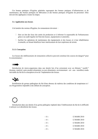 Ces bonnes pratiques d’hygiène générales regroupent des bonnes pratiques d’infrastructure et de 
maintenance, des bonnes pratiques de fabrication et des bonnes pratiques d’hygiène du personnel. Elles 
doivent être appliquées à toutes les étapes. 
3.1. Application aux locaux 
A la lumière des normes d'hygiène, les restaurateurs devraient : 
 faire un état des lieux des unités de production et à informer le responsable de l'infrastructure 
grâce à un audit régulier de l'état des locaux, équipements et ustensiles. 
 faciliter les opérations de maintenance des équipements et des locaux et à leur réhabilitation 
éventuelle, en faisant bénéficier leurs interlocuteurs de leur expérience de terrain. 
3.1.1. Conception 
Les locaux des établissements de restauration collective peuvent constituer des sources de dangers* pour 
le consommateur : 
Introduction de micro-organismes dans une denrée lors d’un croisement avec un élément " souillé " 
(homme, matériel, autre produit alimentaire ou non alimentaire, environnement - air - eau - nuisibles) rendu 
inévitable du fait de la conception et/ou de l’implantation des locaux. 
Prolifération de germes pathogènes du fait d'une absence de maîtrise des conditions de température et / 
ou d’hygrométrie imputable à des défauts de conception. 
Introduction dans une denrée d’un germe pathogène implanté dans l’établissement du fait de la difficulté 
à nettoyer ou à désinfecter des locaux. 
- 11 - 12 MARS 2010 
- 11 - 12 MARS 2010 
- 11 - 12 MARS 2010 
- 11 - 12 MARS 2010 
- 11 - 12 MARS 2010 
 