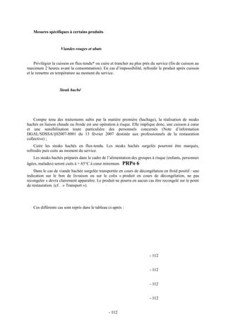 Mesures spécifiques à certains produits 
Viandes rouges et abats 
Privilégier la cuisson en flux-tendu* ou cuire et trancher au plus près du service (fin de cuisson au 
maximum 2 heures avant la consommation). En cas d’impossibilité, refroidir le produit après cuisson 
et le remettre en température au moment du service. 
Steak haché 
Compte tenu des traitements subis par la matière première (hachage), la réalisation de steaks 
hachés en liaison chaude ou froide est une opération à risque. Elle implique donc, une cuisson à coeur 
et une sensibilisation toute particulière des personnels concernés (Note d’information 
DGAL/SDSSA/§02007-8001 du 13 février 2007 destinée aux professionnels de la restauration 
collective) ; 
Cuire les steaks hachés en flux-tendu. Les steaks hachés surgelés pourront être marqués, 
refroidis puis cuits au moment du service. 
Les steaks hachés préparés dans le cadre de l’alimentation des groupes à risque (enfants, personnes 
âgées, malades) seront cuits à + 65°C à coeur minimum. PRPo 6 
Dans le cas de viande hachée surgelée transportée en cours de décongélation en froid positif : une 
indication sur le bon de livraison ou sur le colis « produit en cours de décongélation, ne pas 
recongeler » devra clairement apparaître. Le produit ne pourra en aucun cas être recongelé sur le point 
de restauration. (cf. . « Transport »). 
Ces différents cas sont repris dans le tableau ci-après : 
- 112 
- 112 
- 112 
- 112 
- 112 
 
