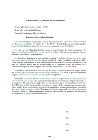 Huiles destinées à la friture des denrées alimentaires 
Ne pas régler le thermostat à plus de + 180°C, 
Ne pas saler au dessus de la friteuse, 
Changer les huiles des résidus par filtration. 
Traitement et le recyclage des huiles : 
Les huiles alimentaires usagées sont soumises à la réglementation générale en matière de déchets 
non dangereux (en référence aux articles R. 541-7 à R.541-11 du code de l’environnement) et à ce titre 
la responsabilité du détenteur peut être mise en oeuvre notamment en cas de pollution. 
Ces huiles ne peuvent pas être éliminées suivant le circuit classique des ordures ménagères. Elles 
doivent être collectées et éliminées par un procédé spécifique. Elles ne peuvent pas non plus être 
mélangées avec d’autres types de déchets. 
Les dispositions du code de la santé publique prévoient l’interdiction absolue de rejet des huiles 
alimentaires dans les rejets d’eaux usées (article R. 1331-2). Le fait, en violation de l’article L.1331- 
10, de déverser, sans autorisation, dans les égouts publics, des eaux usées, autres que domestiques, est 
puni de l’amende prévue pour les contraventions de la cinquième classe. La récidive de la 
contravention au présent article est punie conformément à l’article 132-11 du code pénal. 
En termes de conditionnement et de stockage, les huiles et graisses alimentaires usagées doivent 
être stockées par le détenteur dans des fûts isolés et identifiés. Les huiles et graisses alimentaires 
usagées ne doivent pas être souillées ou diluées par d'autres produits. 
Pour rappel, l’utilisation directe d’huiles dans les véhicules des particuliers n’est pas autorisée par 
le Code des Douanes ou toute autre réglementation en vigueur, et constitue une infraction douanière au 
titre de la mise à la consommation de produits non autorisés, ainsi qu’au titre du défaut d’acquittement 
de la TIC et de la TVA sur les produits pétroliers. Les acteurs de la restauration qui remettent leurs 
huiles usagées à des entreprises ou associations irrespectueuses de ces réglementations commettent 
alors, souvent sans le savoir et même s’ils ne peuvent n’en tirer aucun profit, une infraction douanière 
au sens de l’article 411 du Code des douanes, voire sont susceptibles d’être poursuivis sur le terrain de 
la complicité ou en tant qu’intéressés à la fraude. « 
- 115 
- 115 
- 115 
- 115 
- 115 
 