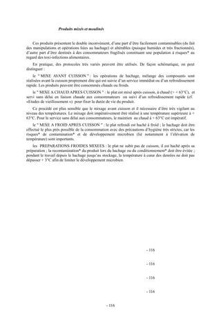 Produits mixés et moulinés 
Ces produits présentent le double inconvénient, d’une part d’être facilement contaminables (du fait 
des manipulations et opérations liées au hachage) et altérables (puisque humides et très fractionnés), 
d’autre part d’être destinés à des consommateurs fragilisés constituant une population à risques* au 
regard des toxi-infections alimentaires. 
En pratique, des protocoles très variés peuvent être utilisés. De façon schématique, on peut 
distinguer : 
le " MIXE AVANT CUISSON " : les opérations de hachage, mélange des composants sont 
réalisées avant la cuisson proprement dite qui est suivie d’un service immédiat ou d’un refroidissement 
rapide. Les produits peuvent être consommés chauds ou froids. 
le " MIXE A CHAUD APRES CUISSON " : le plat est mixé après cuisson, à chaud (> + 63°C), et 
servi sans délai en liaison chaude aux consommateurs ou suivi d’un refroidissement rapide (cf. 
«Etudes de vieillissement ») pour fixer la durée de vie du produit. 
Ce procédé est plus sensible que le mixage avant cuisson et il nécessaire d’être très vigilant au 
niveau des températures. Le mixage doit impérativement être réalisé à une température supérieure à + 
63°C. Pour le service sans délai aux consommateurs, le maintien au chaud à + 63°C est impératif. 
le " MIXE A FROID APRES CUISSON " : le plat refroidi est haché à froid ; le hachage doit être 
effectué le plus près possible de la consommation avec des précautions d’hygiène très strictes, car les 
risques* de contamination* et de développement microbien (lié notamment à l’élévation de 
température) sont importants. 
les PREPARATIONS FROIDES MIXEES : le plat ne subit pas de cuisson, il est haché après sa 
préparation ; la recontamination* du produit lors du hachage ou du conditionnement* doit être évitée ; 
pendant le travail depuis le hachage jusqu’au stockage, la température à coeur des denrées ne doit pas 
dépasser + 3°C afin de limiter le développement microbien. 
- 116 
- 116 
- 116 
- 116 
- 116 
 