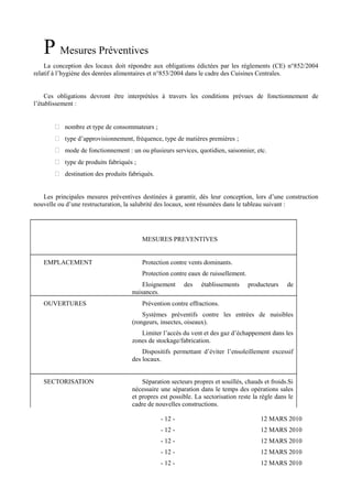 P Mesures Préventives 
La conception des locaux doit répondre aux obligations édictées par les règlements (CE) n°852/2004 
relatif à l’hygiène des denrées alimentaires et n°853/2004 dans le cadre des Cuisines Centrales. 
Ces obligations devront être interprétées à travers les conditions prévues de fonctionnement de 
l’établissement : 
 nombre et type de consommateurs ; 
 type d’approvisionnement, fréquence, type de matières premières ; 
 mode de fonctionnement : un ou plusieurs services, quotidien, saisonnier, etc. 
 type de produits fabriqués ; 
 destination des produits fabriqués. 
Les principales mesures préventives destinées à garantir, dès leur conception, lors d’une construction 
nouvelle ou d’une restructuration, la salubrité des locaux, sont résumées dans le tableau suivant : 
MESURES PREVENTIVES 
EMPLACEMENT Protection contre vents dominants. 
Protection contre eaux de ruissellement. 
Eloignement des établissements producteurs de 
nuisances. 
OUVERTURES Prévention contre effractions. 
Systèmes préventifs contre les entrées de nuisibles 
(rongeurs, insectes, oiseaux). 
Limiter l’accès du vent et des gaz d’échappement dans les 
zones de stockage/fabrication. 
Dispositifs permettant d’éviter l’ensoleillement excessif 
des locaux. 
SECTORISATION Séparation secteurs propres et souillés, chauds et froids.Si 
nécessaire une séparation dans le temps des opérations sales 
et propres est possible. La sectorisation reste la règle dans le 
cadre de nouvelles constructions. 
- 12 - 12 MARS 2010 
- 12 - 12 MARS 2010 
- 12 - 12 MARS 2010 
- 12 - 12 MARS 2010 
- 12 - 12 MARS 2010 
 