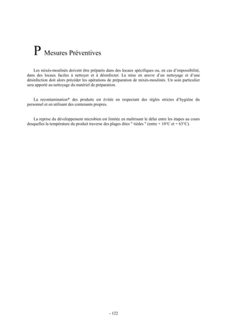 P Mesures Préventives 
Les mixés-moulinés doivent être préparés dans des locaux spécifiques ou, en cas d’impossibilité, 
dans des locaux faciles à nettoyer et à désinfecter. La mise en oeuvre d’un nettoyage et d’une 
désinfection doit alors précéder les opérations de préparation de mixés-moulinés. Un soin particulier 
sera apporté au nettoyage du matériel de préparation. 
La recontamination* des produits est évitée en respectant des règles strictes d’hygiène du 
personnel et en utilisant des contenants propres. 
La reprise du développement microbien est limitée en maîtrisant le délai entre les étapes au cours 
desquelles la température du produit traverse des plages dites " tièdes " (entre + 10°C et + 63°C). 
- 122 
 