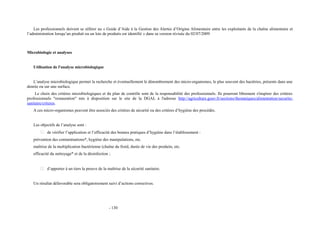 Les professionnels doivent se référer au « Guide d’Aide à la Gestion des Alertes d’Origine Alimentaire entre les exploitants de la chaîne alimentaire et 
l’administration lorsqu’un produit ou un lots de produits est identifié » dans sa version révisée du 02/07/2009 
Microbiologie et analyses 
Utilisation de l'analyse microbiologique 
L’analyse microbiologique permet la recherche et éventuellement le dénombrement des micro-organismes, le plus souvent des bactéries, présents dans une 
denrée ou sur une surface. 
Le choix des critères microbiologiques et du plan de contrôle sont de la responsabilité des professionnels. Ils pourront librement s'inspirer des critères 
professionnels "restauration" mis à disposition sur le site de la DGAL à l'adresse http://agriculture.gouv.fr/sections/thematiques/alimentation/securite-sanitaire/ 
criteres. 
A ces micro-organismes peuvent être associés des critères de sécurité ou des critères d’hygiène des procédés. 
Les objectifs de l’analyse sont : 
 de vérifier l’application et l’efficacité des bonnes pratiques d’hygiène dans l’établissement : 
prévention des contaminations*, hygiène des manipulations, etc. 
maîtrise de la multiplication bactérienne (chaîne du froid, durée de vie des produits, etc. 
efficacité du nettoyage* et de la désinfection ; 
 d’apporter à un tiers la preuve de la maîtrise de la sécurité sanitaire. 
Un résultat défavorable sera obligatoirement suivi d’actions correctives. 
- 130 
 