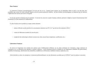 Plan d’analyse 
La réalisation d’analyses microbiologiques n’est pas une fin en soi : l’analyse porte toujours sur un échantillon réduit et isolé, et ne doit donc être 
considérée que comme un critère indicatif intégré au sein du système général de maîtrise ; de bons résultats microbiologiques ne dispensent pas de maîtriser 
l’application des mesures préventives d’hygiène. 
Il n’est pas question d’analyser tous les produits : il convient de concevoir un plan d’analyse cohérent, pertinent et adapté au type de fonctionnement afin 
d’améliorer le niveau sanitaire de l’établissement. 
Ce plan d’analyse devra prendre en compte certains éléments : 
 analyse effectuée au plus proche de la consommation (attention aux P.C.E.A.* qui doivent être analysées à DLC) 
 volume de fabrication (nombre de couverts/jour) ; 
 complexité des technologies utilisées (cuisson sous vide, cuisson basse température, acidification, etc.). 
Laboratoire d’analyses 
En raison de l’importance des résultats des analyses pour l’établissement (influence sur les choix techniques de l’entreprise, image extérieure de 
l’entreprise, etc.), le laboratoire doit répondre à certaines exigences : il doit notamment prouver la fiabilité de son organisation (modalités des prélèvements, 
modalités d’entreposage, identification des échantillons, modalités de vieillissement, méthodes d’analyse employées, etc.). 
Afin de faciliter ce choix, les entreprises s’orienteront préférentiellement vers des laboratoires accrédités par le COFRAC* pour les analyses concernées. 
- 131 
 