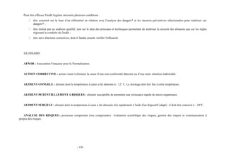 Pour être efficace l'audit hygiène nécessite plusieurs conditions : 
 être construit sur la base d’un référentiel en relation avec l’analyse des dangers* et les mesures préventives sélectionnées pour maîtriser ces 
dangers* ; 
 être réalisé par un auditeur qualifié, tant sur le plan des principes et techniques permettant de maîtriser la sécurité des aliments que sur les règles 
régissant la conduite de l'audit ; 
 être suivi d'actions correctives, dont il faudra ensuite vérifier l'efficacité. 
GLOSSAIRE 
AFNOR : Association Française pour la Normalisation. 
ACTION CORRECTIVE : action visant à éliminer la cause d’une non-conformité détectée ou d’une autre situation indésirable 
ALIMENT CONGELE : aliment dont la température à coeur a été abaissée à - 12° C. Le stockage doit être fait à cette température. 
ALIMENT POTENTIELLEMENT A RISQUES : aliment susceptible de permettre une croissance rapide de micro-organismes. 
ALIMENT SURGELE : aliment dont la température à coeur a été abaissée très rapidement à l'aide d'un dispositif adapté : il doit être conservé à - 18°C. 
ANALYSE DES RISQUES : processus comportant trois composantes : évaluation scientifique des risques, gestion des risques et communication à 
propos des risques . 
- 136 
 