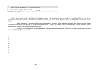 TEMPERATURE MINIMALE EN LIAISON CHAUDE 
Plats cuisinés ou repas remis ou livrés 
chauds au consommateur + 63 °C 
Toutefois, et pour autant que la sécurité des produits d'origine animale et denrées alimentaires en contenant soit assurée, il est admis de soustraire les 
produits d'origine animale et denrées alimentaires en contenant, congelés, ainsi que les glaces et crèmes glacées aux températures mentionnées dans le 
tableau : 
a) dans la mesure où la différence de température n'excède pas 3°C en surface, lorsque cela s'avère nécessaire, pour de brèves périodes, lors du 
chargement-déchargement de ces produits aux interfaces entre l'élaboration, le transport, le stockage et l'exposition des produits d'origine animale et denrées 
alimentaires en contenant et lors de leur présentation à la vente ; 
b) lors de l'exposition des glaces et crèmes glacées pour leur consommation immédiate dans la mesure où leur approvisionnement s'effectue en 
quantités adaptées aux besoins du service. 
1. 
2. 
3. 
4. 
5. 
6. 
7. 
8. 
- 144 
 