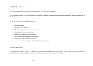 ANNEXE 4 Plan de Formation 
Les formations s’axeront, en fonction des besoins observés, sur des connaissances spécifiques. 
Elles pourront être assurées par un service interne de l’entreprise et/ou par un prestataire externe connaissant les procédures particulières appliquées au 
sein de l’établissement. 
Le plan de formation du personnel doit comprendre : 
 l'analyse des besoins 
 la détermination des objectifs 
 le choix des programmes de formation (les contenus) 
 la détermination des moyens et méthodes 
 la sélection des organismes et des formateurs 
 le suivi de l'efficacité des formations (l’évaluation) 
 l'enregistrement de la qualification du personnel 
 le cas échéant : le cahier des charges destiné à la sélection des prestataires 
ANALYSE DES BESOINS 
Toute démarche de formation continue doit débuter par une analyse précise des besoins en formation. Ces besoins sont évalués en tenant compte des 
attentes de la hiérarchie mais aussi du personnel lui-même, dont l’adhésion au plan de formation est indispensable. 
- 148 
 