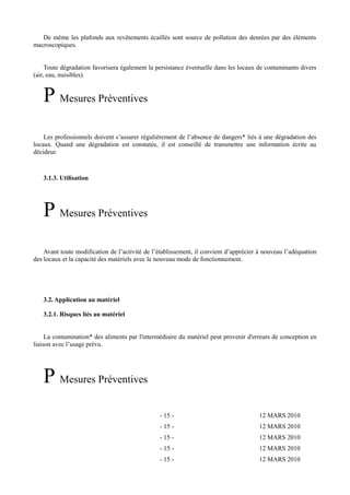 De même les plafonds aux revêtements écaillés sont source de pollution des denrées par des éléments 
macroscopiques. 
Toute dégradation favorisera également la persistance éventuelle dans les locaux de contaminants divers 
(air, eau, nuisibles). 
P Mesures Préventives 
Les professionnels doivent s’assurer régulièrement de l’absence de dangers* liés à une dégradation des 
locaux. Quand une dégradation est constatée, il est conseillé de transmettre une information écrite au 
décideur. 
3.1.3. Utilisation 
P Mesures Préventives 
Avant toute modification de l’activité de l’établissement, il convient d’apprécier à nouveau l’adéquation 
des locaux et la capacité des matériels avec le nouveau mode de fonctionnement. 
3.2.Application au matériel 
3.2.1. Risques liés au matériel 
La contamination* des aliments par l'intermédiaire du matériel peut provenir d'erreurs de conception en 
liaison avec l’usage prévu. 
P Mesures Préventives 
- 15 - 12 MARS 2010 
- 15 - 12 MARS 2010 
- 15 - 12 MARS 2010 
- 15 - 12 MARS 2010 
- 15 - 12 MARS 2010 
 