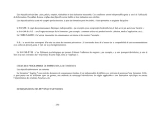 Les objectifs doivent être clairs, précis, simples, réalisables et leur réalisation mesurable. Ces conditions seront indispensables pour le suivi de l’efficacité 
de la formation. Des délais de mise en place des objectifs seront établis et leur réalisation sera vérifiée. 
Les objectifs définis ayant été acceptés par la direction, le plan de formation peut être établi ; il doit permettre au stagiaire d'acquérir : 
le SAVOIR : il s’agit des connaissances théoriques indispensables ; par exemple, pour comprendre la désinfection il faut savoir ce qu’est une bactérie ; 
le SAVOIR-FAIRE : c’est l’aspect technique de la formation ; par exemple : comment utiliser tel produit lessiviel (dilution, mode d’application, etc.) ; 
Le FAIRE-SAVOIR : il s’agit de transmettre les connaissances en interne et de montrer l’exemple ; 
N.B. : le savoir-faire correspond à la mise en place des mesures préventives ; il conviendra donc de s’assurer de la compatibilité de ces recommandations 
avec celles du présent guide et bien sûr avec la réglementation. 
Le SAVOIR-ÊTRE : c’est l’élément psychologique qui permet d’obtenir l’adhésion du stagiaire ; par exemple, « je sais pourquoi désinfecter, je sais le 
faire et je suis convaincu de l’importance de cette étape, donc je l’applique ». 
CHOIX DES PROGRAMMES DE FORMATION, LES CONTENUS 
Les objectifs déterminent les contenus 
La formation " hygiène " couvrant des domaines de connaissance étendus, il est indispensable de définir avec précision le contenu d’une formation. Celle-ci 
peut porter sur les différents types de germes, une méthode de nettoyage*-désinfection, les règles applicables à une fabrication spécifique ou encore 
l’interprétation des résultats d’analyses, etc. 
DETERMINATION DES MOYENS ET METHODES 
- 150 
 