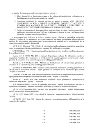 La maîtrise du risque passe par le respect des principes suivants : 
 Choix du matériel en fonction des process et des volumes de fabrication et en fonction de la 
facilité de nettoyage (démontage simple par exemple) ; 
 Acquisition privilégiée de matériels certifiés et portant la marque NF031 "HYGIENE 
ALIMENTAIRE" ou NF032 « HYGIENE ALIMENTAIRE, SECURITE ET APTITUDE A 
L’EMPLOI DES MACHINES ET EQUIPEMENTS DESTINES A L’INDUSTRIE, AU 
COMMERCE ET AUX SERVICES DU DOMAINE AGROALIMENTAIRE » 
 Surélévation des appareils d’au moins 15 cm au-dessus du sol ou encore l’utilisation de matériel 
mobile pour assurer un nettoyage* efficace ; à défaut de scellement, un espace suffisant doit être 
laissé pour permettre un nettoyage efficace. 
Le professionnel peut également se référer à plusieurs normes relatives au matériel de restauration 
collective. Certaines de ces normes sont un peu anciennes et n’ont pas été réactualisées ; elles contiennent 
toutefois des informations intéressantes pour les concepteurs de matériels et les professionnels de la 
restauration souhaitant acquérir du matériel 
- NF D 40-001 Décembre 1989 : Cellules de réfrigération rapide, cellules de congélation, appareils de 
remise en température et conteneurs isothermes : mesurage des performances thermiques 
- NF D 40-002 Juin 1988 : Friteuses destinées à la préparation de frites surgelées : conditions de mesure 
de la production horaire 
- Accord AC D 40-003 Mai 2006 : Matériels frigorifiques (cellules de réfrigération rapide et 
congélation /matériels de conservation en froid positif et négatif/surgélateurs-conservateurs) : règles 
générales de conception et de construction pour assurer l’hygiène à l’utilisation 
- Accord AC D 40-004 Février 2008 : Matériels de distribution en self-service : règles générales de 
conception et de construction pour assurer l’hygiène à l’utilisation 
- Accord AC D 40-005 Mars 2008 : Matériels neutres de travail, manutention, stockage, préparation et 
service pour la restauration collective : règles générales de conception et de construction pour assurer 
l’hygiène à l’utilisation 
- Accord AC D 40-006 Août 2008 : Matériels de remise et de maintien en température en liaison chaude : 
règles générales de conception et de construction pour assurer l’hygiène à l’utilisation 
- Accord AC D 40-007 Avril 2009 : Conteneurs isothermes : règles générales de conception et de 
construction pour assurer l’hygiène à l’utilisation 
- XP U 60-010 Avril 1988 : Principes de conception pour assurer l’aptitude au nettoyage des machines et 
équipements utilisés dans l’artisanat, le commerce alimentaire de détail et la restauration collective 
- NF EN 1672-2 Septembre 2005 : Machines pour les produits alimentaires ; notions fondamentales 
partie 2 : prescriptions relatives à l’hygiène 
- NF EN 14957 Janvier 2007 : Lave-vaisselle à convoyeur : prescriptions relatives à la sécurité et à 
l’hygiène 
- NF EN ISO 14159 Août 2008 : Sécurité des machines : prescriptions relatives à l’hygiène lors de la 
conception des machines 
- 16 - 12 MARS 2010 
- 16 - 12 MARS 2010 
- 16 - 12 MARS 2010 
- 16 - 12 MARS 2010 
- 16 - 12 MARS 2010 
 
