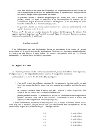  toute plaie, au niveau des mains, doit être protégée par un pansement étanche ainsi que par un 
gant et/ou un doigtier ; par ailleurs, les personnes atteintes de lésions cutanées infectées doivent 
être écartées des opérations de préparation des aliments ; 
 les personnes atteintes d’affections rhinopharyngées (ex: rhume) sont, dans la mesure du 
possible, écartées des postes de fabrication et de conditionnement des aliments ; en cas 
d’impossibilité, le port du masque bucco-nasal est obligatoire ; il doit être changé au moins 
toutes les deux heures, et au minimum à chaque pause ; 
 les personnes atteintes de troubles gastro-intestinaux (ex : diarrhées, vomissements) seront 
écartées des mêmes postes de travail ; 
Porteurs sains* : Lorsque les résultats récurrents des analyses bactériologiques des aliments font 
supposer la présence de porteurs sains* parmi le personnel, il peut être nécessaire d’avoir recours à des 
examens de laboratoire afin de les dépister. 
Armoire à pharmacie 
Il est indispensable que tout établissement dispose en permanence d’une trousse de secours 
opérationnelle afin de pouvoir dispenser les premiers soins. Elle comportera, entre autres, des désinfectants, 
des pansements, des doigtiers à usage unique, des masques bucco-nasaux ainsi que les éléments 
indispensables à la prise en charge des brûlures et coupures. 
3.3.2. Hygiène de la tenue 
Les vêtements personnels sont des vecteurs de contamination*, sources de nombreux micro-organismes. 
C’est pourquoi, ils ne doivent pas être laissés dans les zones de manipulation des aliments. 
Une tenue réservée au travail doit être portée. Elle se compose : 
 d’une coiffe en zone de production (calot pour les cheveux courts, charlotte pour les cheveux 
longs) ; en zone de distribution, les cheveux longs sont attachés (chouchou, serre-tête, barrettes, 
etc.) 
 de chaussures, sabots ou bottes de sécurité réservés à l’usage de la cuisine ; le personnel ainsi 
équipé ne doit pas transiter par l’extérieur de l’établissement 
 pour les personnes affectées à la préparation des produits, les vêtements et accessoires personnels 
(broches, colliers,etc.) sont sous la tenue de travail ; les vêtements de travail et de ville sont 
séparés (casier bi-compartiment, housse en plastique,etc.) 
Les parties vestimentaires, susceptibles d’entrer en contact avec les denrées alimentaires (tablier, blouse, 
veste, etc.), sont, de préférence, changées tous les jours ; les autres éléments de la tenue (pantalons) doivent 
être maintenus propres et devraient être changés 2 à 3 fois par semaine. 
- 19 - 12 MARS 2010 
- 19 - 12 MARS 2010 
- 19 - 12 MARS 2010 
- 19 - 12 MARS 2010 
- 19 - 12 MARS 2010 
 