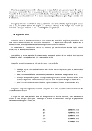 Dans le cas de préparations froides à l’avance, le port de charlotte est nécessaire, le port des gants et 
masques est recommandé. Dans ce cas, ceux-ci devront être correctement employés : charlotte englobant 
l’ensemble de la chevelure, masque recouvrant la bouche et le nez ; les masques et les gants devront être 
changés aussi souvent que nécessaire et, au moins, à chaque étape différente ou après chaque sortie des lieux 
de fabrication. 
L’usage des torchons est interdit en zone de préparation sauf pour permettre la prise des plats chauds. 
Dans ce cas, les torchons devront être propres, ne servir qu’à cet usage et être changés aussi souvent que 
nécessaire. L’essuyage des mains se fera à l’aide de papier à usage unique. 
3.3.3. Hygiène des mains 
Les mains restant le premier outil de travail, elles doivent être maintenues propres en permanence. A cet 
effet, les lave-mains conformes aux indications du chapitre 3.1. « Application aux locaux » devront être en 
nombre suffisant, afin de permettre à l’ensemble du personnel de se laver les mains. 
Le responsable de l’établissement est tenu de s’assurer que les distributeurs (savons, papier à usage 
unique) sont en permanence alimentés. 
Pour faciliter le lavage des mains, le port de bagues, gourmette, montre, etc. est proscrit. Seul le port de 
l’alliance est toléré. Les ongles devront être courts et sans vernis. 
Les mains seront lavées autant de fois que nécessaire et en particulier : 
 à chaque reprise du travail (à la sortie des toilettes, lors de la prise de poste ou après chaque 
pause, etc.) ; 
 après chaque manipulation contaminante (contact avec des cartons, sacs poubelles, etc.) ; 
 à chaque changement de produit ou de poste (manipulation de matières premières brutes, riches 
en micro-organismes comme les viandes crues, les fruits et légumes bruts par exemple, etc.) ; 
 après chaque contamination* accidentelle (après avoir toussé, éternué, s’être mouché, etc.). 
Les gants à usage unique peuvent, au besoin, faire partie de la tenue. Toutefois, cette utilisation doit être 
« correctement maîtrisée ». 
L’usage des gants sera préconisé pour des manipulations de produits sensibles, donc présentant un 
risque*, et lors d’étapes spécifiques : tranchage de viandes et charcuteries, dressage de préparations, 
conditionnements de plats cuisinés, etc. 
- 20 - 12 MARS 2010 
- 20 - 12 MARS 2010 
- 20 - 12 MARS 2010 
- 20 - 12 MARS 2010 
- 20 - 12 MARS 2010 
 