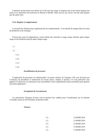 L’attention du personnel sera attirée sur le fait que leur usage ne dispense pas d’une bonne hygiène des 
mains et ne représente une protection ni absolue ni durable. Dans tous les cas, mieux vaut des mais propres 
que des gants sales. 
3.3.4. Hygiène et comportement 
La sécurité des aliments passe également par les comportements : il est interdit de manger dans les zones 
de production et de stockage. 
D’autre part, pour les dégustations, seront utilisée des ustensiles à usage unique éliminés après chaque 
usage ou des matériels nettoyés après chaque usage. 
1.1. 
1.2. 
1.2.1. 
1.2.2. 
1.2.3. 
1.2.4. 
Sensibilisation du personnel 
L’implication du personnel est indispensable à la bonne maîtrise de l’hygiène. Elle sera favorisée par 
l’existence de procédures et instructions de travail claires, simples et précises. Un soin particulier sera 
apporté à la forme de ces instructions, leur accessibilité et leur compréhension étant essentielles pour garantir 
une bonne application. 
Exemplarité de l’encadrement 
Les précautions d’hygiène de base sont en premier lieu valables pour l’encadrement, qui en donnant 
l’exemple, jouera un rôle formateur de premier ordre. 
Visiteurs 
- 21 - 12 MARS 2010 
- 21 - 12 MARS 2010 
- 21 - 12 MARS 2010 
- 21 - 12 MARS 2010 
- 21 - 12 MARS 2010 
 