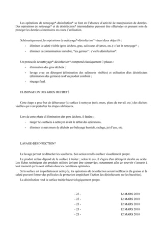 Les opérations de nettoyage*-désinfection* se font en l’absence d’activité de manipulation de denrées. 
Des opérations de nettoyage* et de désinfection* intermédiaires peuvent être effectuées en prenant soin de 
protéger les denrées alimentaires en cours d’utilisation. 
Schématiquement, les opérations de nettoyage*-désinfection* visent deux objectifs : 
- éliminer la saleté visible (gros déchets, gras, salissures diverses, etc.): c’est le nettoyage* ; 
- éliminer la contamination invisible, "les germes" : c’est la désinfection*. 
Un protocole de nettoyage*-désinfection* comprend classiquement 3 phases : 
- élimination des gros déchets ; 
- lavage avec un détergent (élimination des salissures visibles) et utilisation d'un désinfectant 
(élimination des germes) ou d’un produit combiné ; 
- rinçage final. 
ELIMINATION DES GROS DECHETS 
Cette étape a pour but de débarrasser la surface à nettoyer (sols, murs, plans de travail, etc.) des déchets 
visibles qui vont perturber les étapes ultérieures. 
Lors de cette phase d’élimination des gros déchets, il faudra : 
- ranger les surfaces à nettoyer avant le début des opérations, 
- éliminer le maximum de déchets par balayage humide, raclage, jet d’eau, etc. 
LAVAGE-DESINFECTION* 
Le lavage permet de détacher les souillures. Son action rend la surface visuellement propre. 
Le produit utilisé dépend de la surface à traiter ; selon le cas, il s'agira d'un détergent alcalin ou acide. 
Les fiches techniques des produits utilisés doivent être conservées, notamment afin de pouvoir s’assurer à 
tout moment qu’ils sont utilisés dans les conditions optimales. 
Si la surface est imparfaitement nettoyée, les opérations de désinfection seront inefficaces (la graisse et la 
saleté peuvent former des pellicules de protection empêchant l’action des désinfectants sur les bactéries). 
La désinfection rend la surface traitée bactériologiquement propre. 
- 23 - 12 MARS 2010 
- 23 - 12 MARS 2010 
- 23 - 12 MARS 2010 
- 23 - 12 MARS 2010 
- 23 - 12 MARS 2010 
 